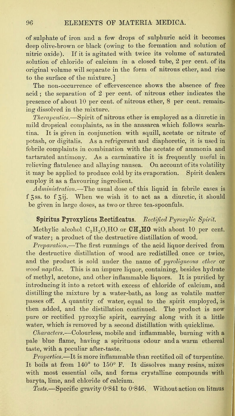 of sulphate of iron and a few drops of sulphuric acid it becomes deep olive-brown or black (owing to the formation and solution of nitric oxide). If it is agitated with twice its volume of saturated solution of chloride of calcium in a closed tube, 2 per cent, of its original volume will separate in the form of nitrous ether, and rise to the surface of the mixture.] The non-occurrence of effervescence shows the absence of free acid ; the separation of 2 per cent, of nitrous ether indicates the presence of about 10 per cent, of nitrous ether, 8 per cent, remain- ing dissolved in the mixture. Therapeutics.—Spirit of nitrous ether is employed as a diuretic in mild dropsical complaints, as in the anasarca which follows scarla- tina. It is given in conjunction with squill, acetate or nitrate of potash, or digitalis. As a refrigerant and diaphoretic, it is used in febrile complaints in combination with the acetate of ammonia and tartarated antimony. As a carminative it is frequently useful in relieving flatulence and allaying nausea. On account of its volatility it may be applied to produce cold by its evaporation. Spirit dealers employ it as a flavouring ingredient. Administration.—The usual dose of this liquid in febrile cases is f 5ss. to f 5ij. When we wish it to act as a diuretic, it should be given in large doses, as two or three tea-spoonfuls. Spiritus Pyroxylicus Eectificatus. Rectified Pyroxylic Spirit. Methylic alcohol C2H30,HO or CH3H0 with about 10 per cent, of water; a product of the destructive distillation of wood. Preparation.—The first runnings of the acid liquor derived from the destructive distillation of wood are redistilled once or twice, and the product is sold under the name of pyroligneous ether or wood naptha. This is an impure liquor, containing, besides hydrate of methyl, acetone, and other inflammable liquors. It is purified by introducing it into a retort with excess of chloride of calcium, and distilling the mixture by a water-bath, as long as volatile matter passes off. A quantity of water, equal to the spirit employed, is then added, and the distillation continued. The product is now pure or rectified pyroxylic spirit, carrying along with it a little water, which is removed by a second distillation with quicklime. Characters.—Colourless, mobile and inflammable, burning with a pale blue flame, having a spirituous odour and a warm ethereal taste, with a peculiar after-taste. Properties.—It is more inflammable than rectified oil of turpentine. It boils at from 140° to 150° F. It dissolves many resins, mixes with most essential oils, and forms crystalline compounds with baryta, lime, and chloride of calcium. Tests.—Specific gravity 0'841 to 0*846. Without action on litmus