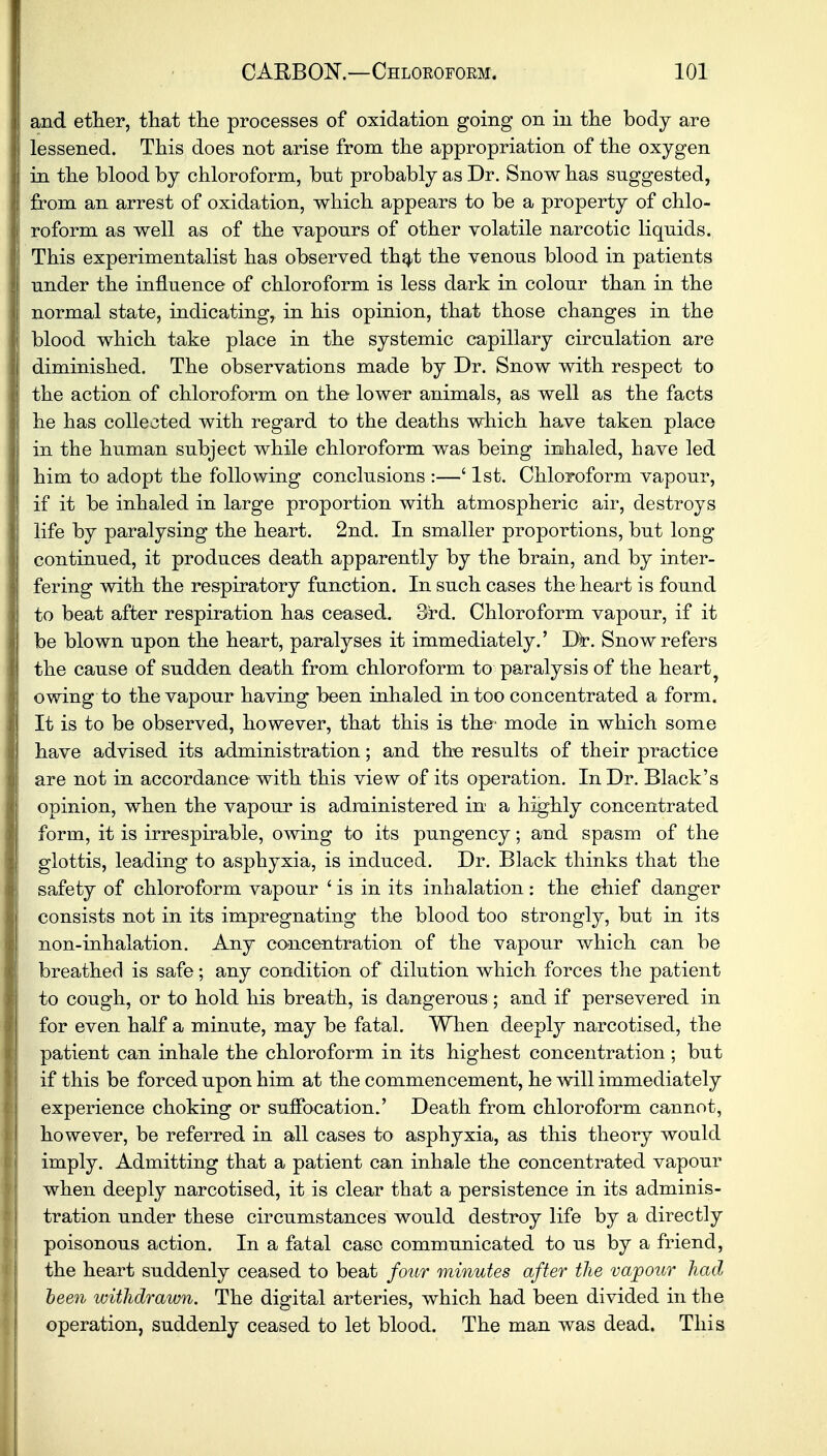 and ether, that the processes of oxidation going on in the body are lessened. This does not arise from the appropriation of the oxygen in the blood by chloroform, bnt probably as Dr. Snow has snggested, from an arrest of oxidation, which appears to be a property of chlo- roform as well as of the Taponrs of other volatile narcotic liquids. This experimentalist has observed that the venous blood in patients under the influence of chloroform is less dark in colour than in the normal state, indicating, in his opinion, that those changes in the blood which take place in the systemic capillary circulation are diminished. The observations made by Dr. Snow with respect to the action of chloroform on the lower animals, as well as the facts he has collected with regard to the deaths which have taken place in the human subject while chloroform was being inhaled, have led him to adopt the following conclusions :—' 1st. Chloroform vapour, if it be inhaled in large proportion with atmospheric air, destroys life by paralysing the heart. 2nd. In smaller proportions, but long continued, it produces death apparently by the brain, and by inter- fering with the respiratory function. In such cases the heart is found to beat after respiration has ceased. 3rd. Chloroform vapour, if it be blown upon the heart, paralyses it immediately.' Dr. Snow refers the cause of sudden death from chloroform to paralysis of the hearty owing to the vapour having been inhaled in too concentrated a form. It is to be observed, however, that this is the- mode in which some have advised its administration; and the results of their practice are not in accordance with this view of its operation. In Dr. Black's opinion, when the vapour is administered in a highly concentrated form, it is irrespirable, owing to its pungency; and spasm of the glottis, leading to asphyxia, is induced. Dr. Black thinks that the safety of chloroform vapour 1 is in its inhalation : the chief danger consists not in its impregnating the blood too strongly, but in its non-inhalation. Any concentration of the vapour which can be breathed is safe; any condition of dilution which forces the patient to cough, or to hold his breath, is dangerous; and if persevered in for even half a minute, may be fatal. When deeply narcotised, the patient can inhale the chloroform in its highest concentration ; but if this be forced upon him at the commencement, he will immediately experience choking or suffocation.' Death from chloroform cannot, however, be referred in all cases to asphyxia, as this theory would imply. Admitting that a patient can inhale the concentrated vapour when deeply narcotised, it is clear that a persistence in its adminis- tration under these circumstances would destroy life by a directly poisonous action. In a fatal case communicated to us by a friend, the heart suddenly ceased to beat four minutes after the vapour had been withdrawn. The digital arteries, which had been divided in the operation, suddenly ceased to let blood. The man was dead. This