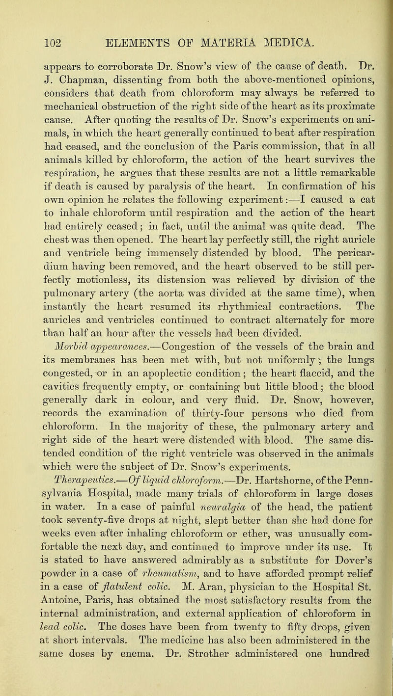 appears to corroborate Dr. Snow's view of the cause of death. Dr. J. Chapman, dissenting from both the above-mentioned opinions, considers that death from chloroform may always be referred to mechanical obstruction of the right side of the heart as its proximate cause. After quoting the results of Dr. Snow's experiments on ani- mals, in which the heart generally continued to beat after respiration had -ceased, and the conclusion of the Paris commission, that in all animals killed by chloroform, the action of the heart survives the respiration, he argues that these results are not a little remarkable if death is caused by paralysis of the heart. In confirmation of his own opinion he relates the following experiment:—I caused a cat to inhale chloroform until respiration and the action of the heart had entirely ceased; in fact, until the animal was quite dead. The chest was then opened. The heart lay perfectly still, the right auricle and ventricle being immensely distended by blood. The pericar- dium having been removed, and the heart observed to be still per- fectly motionless, its distension was relieved by division of the pulmonary artery (the aorta was divided at the same time), when instantly the heart resumed its rhythmical contractions. The auricles and ventricles continued to contract alternately for more than half an hour after the vessels had been divided. Morbid appearances.—Congestion of the vessels of the brain and its membranes has been met with, but not uniformly; the lungs congested, or in an apoplectic condition; the heart flaccid, and the cavities frequently empty, or containing but little blood; the blood generally dark in colour, and very fluid. Dr. Snow, however, records the examination of thirty-four persons who died from chloroform. In the majority of these, the pulmonary artery and right side of the heart were distended with blood. The same dis- tended condition of the right ventricle was observed in the animals which were the subject of Dr. Snow's experiments. Therapeutics.—Of liquid chloroform.—Dr. Hartshorne, of the Penn- sylvania Hospital, made many trials of chloroform in large doses in water. In a case of painful neuralgia of the head, the patient took seventy-five drops at night, slept better than she had done for weeks even after inhaling chloroform or ether, was unusually com- fortable the next day, and continued to improve under its use. It is stated to have answered admirably as a substitute for Dover's powder in a case of rheumatism, and to have afforded prompt relief in a case of flatulent colic. M. Aran, physician to the Hospital St. Antoine, Paris, has obtained the most satisfactory results from the internal administration, and external application of chloroform in lead colic. The doses have been from twenty to fifty drops, given at short intervals. The medicine has also been administered in the same doses by enema. Dr. Strother administered one hundred