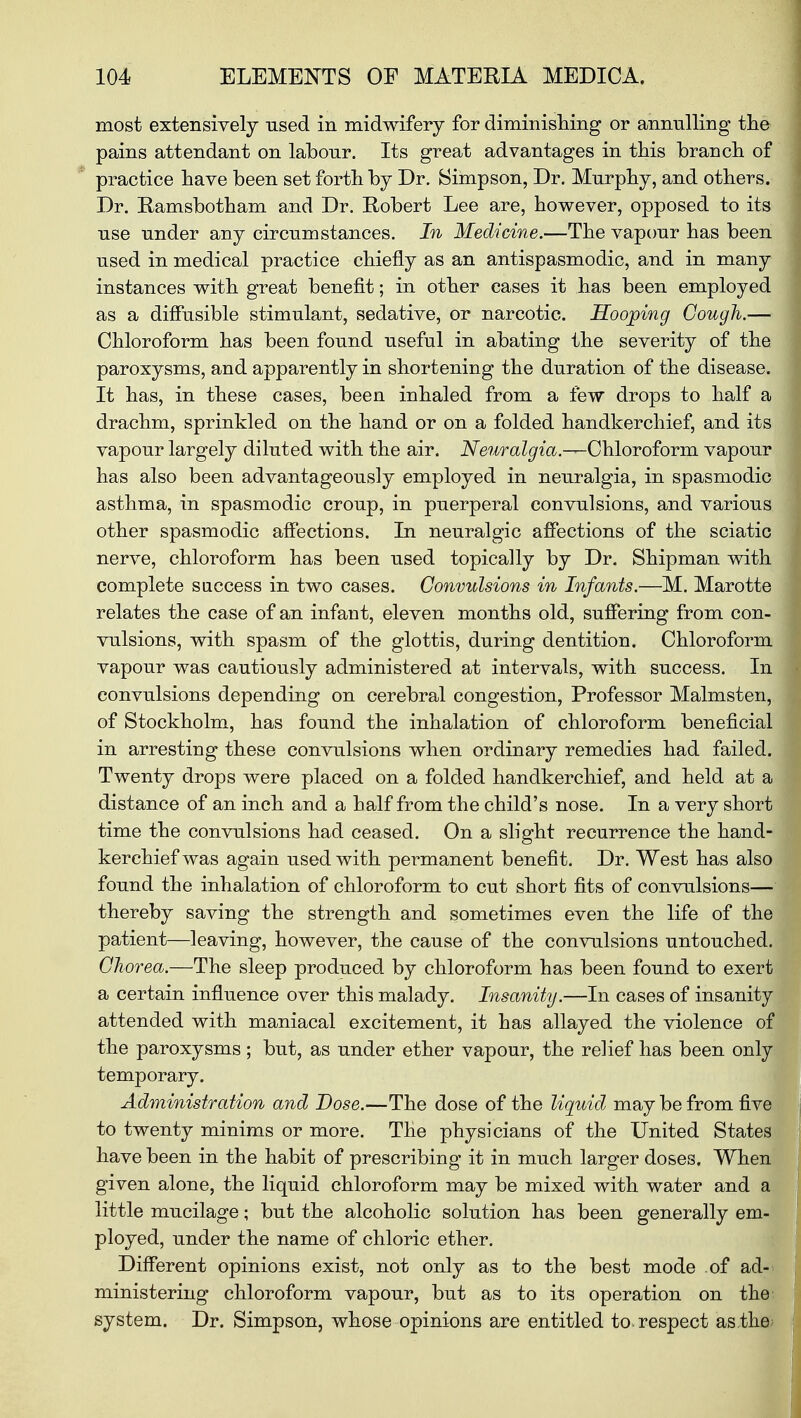 most extensively used in midwifery for diminishing or annulling the pains attendant on labour. Its great advantages in this branch of practice have been set forth by Dr. Simpson, Dr. Murphy, and others. Dr. Ramsbotham and Dr. Robert Lee are, however, opposed to its use under any circumstances. In Medicine.—The vapour has been used in medical practice chiefly as an antispasmodic, and in many instances with great benefit; in other cases it has been employed as a diffusible stimulant, sedative, or narcotic. Hooping Cough.— Chloroform has been found useful in abating the severity of the paroxysms, and apparently in shortening the duration of the disease. It has, in these cases, been inhaled from a few drops to half a drachm, sprinkled on the hand or on a folded handkerchief, and its vapour largely diluted with the air. Neuralgia.—Chloroform vapour has also been advantageously employed in neuralgia, in spasmodic asthma, in spasmodic croup, in puerperal convulsions, and various other spasmodic affections. In neuralgic affections of the sciatic nerve, chloroform has been used topically by Dr. Shipman with complete success in two cases. Convulsions in Infants.—M. Marotte relates the case of an infant, eleven months old, suffering from con- vulsions, with spasm of the glottis, during dentition. Chloroform vapour was cautiously administered at intervals, with success. In convulsions depending on cerebral congestion, Professor Malmsten, of Stockholm, has found the inhalation of chloroform beneficial in arresting these convulsions when ordinary remedies had failed. Twenty drops were placed on a folded handkerchief, and held at a distance of an inch and a half from the child's nose. In a very short time the convulsions had ceased. On a slight recurrence the hand' kerchief was again used with permanent benefit. Dr. West has also found the inhalation of chloroform to cut short fits of convulsions— thereby saving the strength and sometimes even the life of the patient—leaving, however, the cause of the convulsions untouched. Chorea.—The sleep produced by chloroform has been found to exert a certain influence over this malady. Insanity.—In cases of insanity attended with maniacal excitement, it has allayed the violence o the paroxysms; but, as under ether vapour, the relief has been only temporary. Administration and Dose.—The dose of the liquid may be from fiv to twenty minims or more. The physicians of the United States have been in the habit of prescribing it in much larger doses. Whe~~ given alone, the liquid chloroform may be mixed with water and a little mucilage; but the alcoholic solution has been generally em ployed, under the name of chloric ether. Different opinions exist, not only as to the best mode of ad- ministering chloroform vapour, but as to its operation on the system. Dr. Simpson, whose opinions are entitled to. respect as the