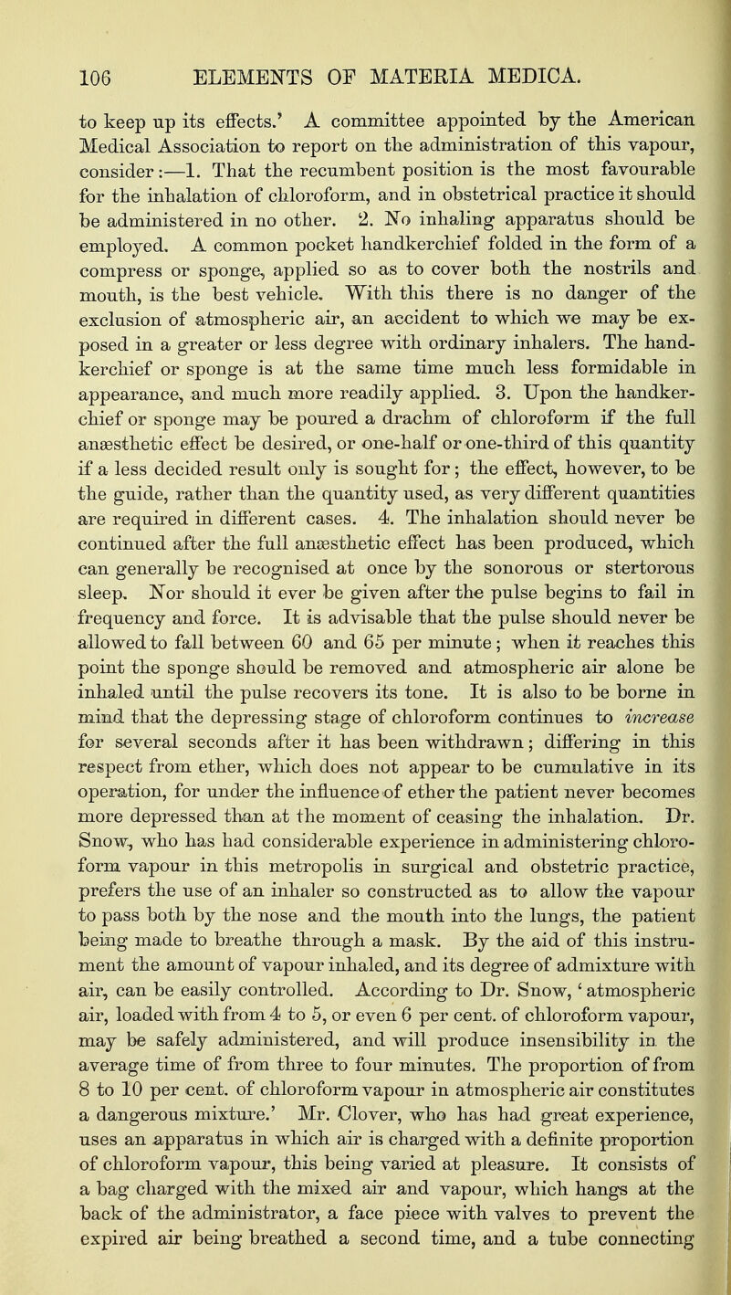 to keep up its effects.' A committee appointed by the American Medical Association to report on the administration of this vapour, consider:—1. That the recumbent position is the most favourable for the inhalation of chloroform, and in obstetrical practice it should be administered in no other. 2. No inhaling apparatus should be employed, A common pocket handkerchief folded in the form of a compress or sponge, applied so as to cover both the nostrils and mouth, is the best vehicle. With this there is no danger of the exclusion of atmospheric air, an accident to which we may be ex- posed in a greater or less degree with ordinary inhalers. The hand- kerchief or sponge is at the same time much less formidable in appearance, and much more readily applied. 3. Upon the handker- chief or sponge may be poured a drachm of chloroform if the full anaesthetic effect be desired, or one-half or one-third of this quantity if a less decided result only is sought for; the effect, however, to be the guide, rather than the quantity used, as very different quantities are required in different cases. 4. The inhalation should never be continued after the full anaesthetic effect has been produced, which can generally be recognised at once by the sonorous or stertorous sleep. Nor should it ever be given after the pulse begins to fail in frequency and force. It is advisable that the pulse should never be allowed to fall between 60 and 65 per minute; when it reaches this point the sponge should be removed and atmospheric air alone be inhaled until the pulse recovers its tone. It is also to be borne in mind that the depressing stage of chloroform continues to increase for several seconds after it has been withdrawn; differing in this respect from ether, which does not appear to be cumulative in its operation, for under the influence of ether the patient never becomes more depressed than at the moment of ceasing the inhalation. Dr. Snow, who has had considerable experience in administering chloro- form vapour in this metropolis in surgical and obstetric practice, prefers the use of an inhaler so constructed as to allow the vapour to pass both by the nose and the mouth into the lungs, the patient being made to breathe through a mask. By the aid of this instru- ment the amount of vapour inhaled, and its degree of admixture with air, can be easily controlled. According to Dr. Snow,' atmospheric air, loaded with from 4 to 5, or even 6 per cent, of chloroform vapour, may be safely administered, and will produce insensibility in the average time of from three to four minutes. The proportion of from 8 to 10 per cent, of chloroform vapour in atmospheric air constitutes a dangerous mixture.' Mr. Clover, who has had great experience, uses an .apparatus in which air is charged with a definite proportion of chloroform vapour, this being varied at pleasure. It consists of a bag charged with the mixed air and vapour, which hangs at the back of the administrator, a face piece with valves to prevent the expired air being breathed a second time, and a tube connecting