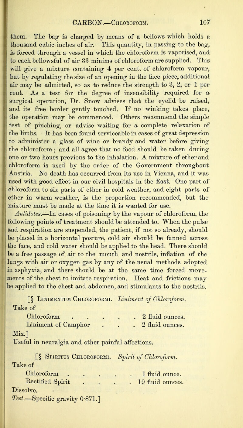 them. The bag is charged by means of a bellows which holds a thousand cubic inches of air. This quantity, in passing to the bag, is forced through a vessel in which the chloroform is vaporised, and to eachbellowsful of air 33 minims of chloroform are supplied. This will give a mixture containing 4 per cent, of chloroform vapour, but by regulating the size of an opening in the face piece, additional air may be admitted, so as to reduce the strength to 3, 2, or 1 per cent. As a test for the degree of insensibility required for a surgical operation, Dr. Snow advises that the eyelid be raised, and its free border gently touched. If no winking takes place, the operation may be commenced. Others recommend the simple test of pinching, or advise waiting for a complete relaxation of the limbs. It has been found serviceable in cases of great depression to administer a glass of wine or brandy and water before giving the chloroform ; and all agree that no food should be taken during one or two hours previous to the inhalation. A mixture of ether and chloroform is used by the order of the Government throughout Austria. No death has occurred from its use in Vienna, and it was used with good effect in our civil hospitals in the East. One part of chloroform to six parts of ether in cold weather, and eight parts of ether in warm weather, is the proportion recommended, but the mixture must be made at the time it is wanted for use. Antidotes.-—In cases of poisoning by the vapour of chloroform, the following points of treatment should be attended to. When the pulse and respiration are suspended, the patient, if not so already, should be placed in a horizontal posture, cold air should be fanned across the face, and cold water should be applied to the head. There should be a free passage of air to the mouth and nostrils, inflation of the lungs with air or oxygen gas by any of the usual methods adopted, in asphyxia, and there should be at the same time forced move- ments of the chest to imitate respiration. Heat and frictions may be applied to the chest and abdomen, and stimulants to the nostrils. [§ Linimentum Chloeofoemi. Liniment of Chloroform. Take of Chloroform * . . . .2 fluid ounces. Liniment of Camphor . . .2 fluid ounces. Mix.] Useful in neuralgia and other painful affections. [§ Spjleitus Chloeofoemi. Spirit of Chloroform. Take of Chloroform ..... 1 fluid ounce. Rectified Spirit . . . .19 fluid ounces. Dissolve. Test.—Specific gravity 0-871.]