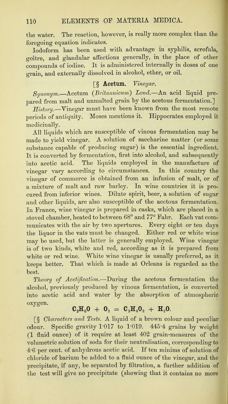 the water. The reaction, however, is really more complex than the foregoing equation indicates. Iodoform has been used with advantage in syphilis, scrofula, goitre, and glandular affections generally, in the place of other compounds of iodine. It is administered internally in doses of one grain, and externally dissolved in alcohol, ether, or oil. [§ Acetum. Vinegar. Synonym.—Acetum (Britannicum) Lond.—An acid liquid pre- pared from malt and unmalted grain by the acetous fermentation.] History.—Vinegar must have been known from the most remote periods of antiquity. Moses mentions it. Hippocrates employed it medicinally. All liquids which are susceptible of vinous fermentation may be made to yield vinegar. A solution of saccharine matter (or some substance capable of producing sugar) is the essential ingredient. It is converted by fermentation, first into alcohol, and subsequently into acetic acid. The liquids employed in the manufacture of vinegar vary according to circumstances. In this country the vinegar of commerce is obtained from an infusion of malt, or of a mixture of malt and raw barley. In wine countries it is pro- cured from inferior wines. Dilute spirit, beer, a solution of sugar and other liquids, are also susceptible of the acetous fermentation. In France, wine vinegar is prepared in casks, which are placed in a stoved chamber, heated to between 68° and 77° Fahr. Each vat com- municates with the air by two apertures. Every eight or ten days the liquor in the vats must be changed. Either red or white wine may be used, but the latter is generally employed. Wine vinegar is of two kinds, white and red, according as it is prepared from white or red wine. White wine vinegar is usually preferred, as it keeps better. That which is made at Orleans is regarded as the best. Theory of Acetification.—During the acetous fermentation the alcohol, previously produced by vinous fermentation, is converted into acetic acid and water by the absorption of atmospheric oxygen. C2H60 + 02 = C2H402 + H20. [§ Characters and Tests. A liquid of a brown colour and peculiar odour. Specific gravity 1*017 to 1'019. 445*4 grains by weight (1 fluid ounce) of it require at least 402 grain-measures of the volumetric solution of soda for their neutralisation, corresponding to 4*6 per cent, of anhydrous acetic acid. If ten minims of solution of chloride of barium be added to a fluid ounce of the vinegar, and the precipitate, if any, be separated by filtration, a further addition of the test will give no precipitate (showing that it contains no more