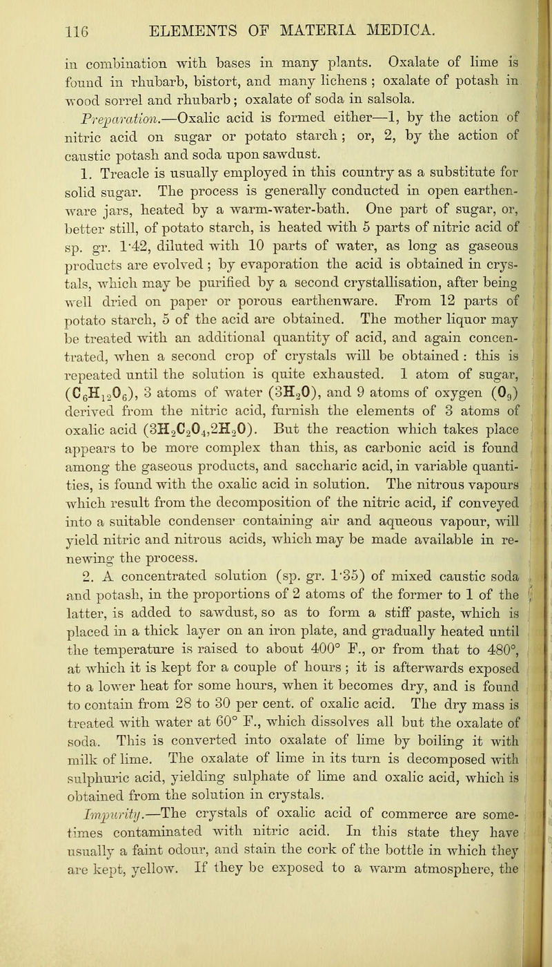 in combination with bases in many plants. Oxalate of lime is found in rhubarb, bistort, and many lichens ; oxalate of potash in wood sorrel and rhubarb; oxalate of soda in salsola. Preparation.—Oxalic acid is formed either—1, by the action of nitric acid on sugar or potato starch; or, 2, by the action of caustic potash and soda upon sawdust. 1. Treacle is usually employed in this country as a substitute for solid sugar. The process is generally conducted in open earthen- ware jars, heated by a warm-water-bath. One part of sugar, or, better still, of potato starch, is heated with 5 parts of nitric acid of sp. gr. 1'42, diluted with 10 parts of water, as long as gaseous products are evolved; by evaporation the acid is obtained in crys- tals, which may be purified by a second crystallisation, after being well dried on paper or porous earthenware. From 12 parts of potato starch, 5 of the acid are obtained. The mother liquor may be treated with an additional quantity of acid, and again concen- trated, when a second crop of crystals will be obtained : this is repeated until the solution is quite exhausted. 1 atom of sugar, (C6H1206), 3 atoms of water (3H20), and 9 atoms of oxygen (09) derived from the nitric acid, furnish the elements of 3 atoms of oxalic acid (3H2C204,2H20). But the reaction which takes place appears to be more complex than this, as carbonic acid is found among the gaseous products, and saccharic acid, in variable quanti- ties, is found with the oxalic acid in solution. The nitrous vapours which result from the decomposition of the nitric acid, if conveyed into a suitable condenser containing air and aqueous vapour, will yield nitric and nitrous acids, which may be made available in re- newing the process. 2. A concentrated solution (sp. gr. 1*35) of mixed caustic soda and potash, in the proportions of 2 atoms of the former to 1 of the latter, is added to sawdust, so as to form a stiff paste, which is placed in a thick layer on an iron plate, and gradually heated until the temperature is raised to about 400° F., or from that to 480°, at which it is kept for a couple of hours ; it is afterwards exposed to a lower heat for some hours, when it becomes dry, and is found to contain from 28 to 30 per cent, of oxalic acid. The dry mass is treated with water at 60° F., which dissolves all but the oxalate of soda. This is converted into oxalate of lime by boiling it with milk of lime. The oxalate of lime in its turn is decomposed with sulphuric acid, yielding sulphate of lime and oxalic acid, which is obtained from the solution in crystals. Impurity.—The crystals of oxalic acid of commerce are some- times contaminated with nitric acid. In this state they have usually a faint odour, and stain the cork of the bottle in which they are kept, yellow. If they be exposed to a warm atmosphere, the