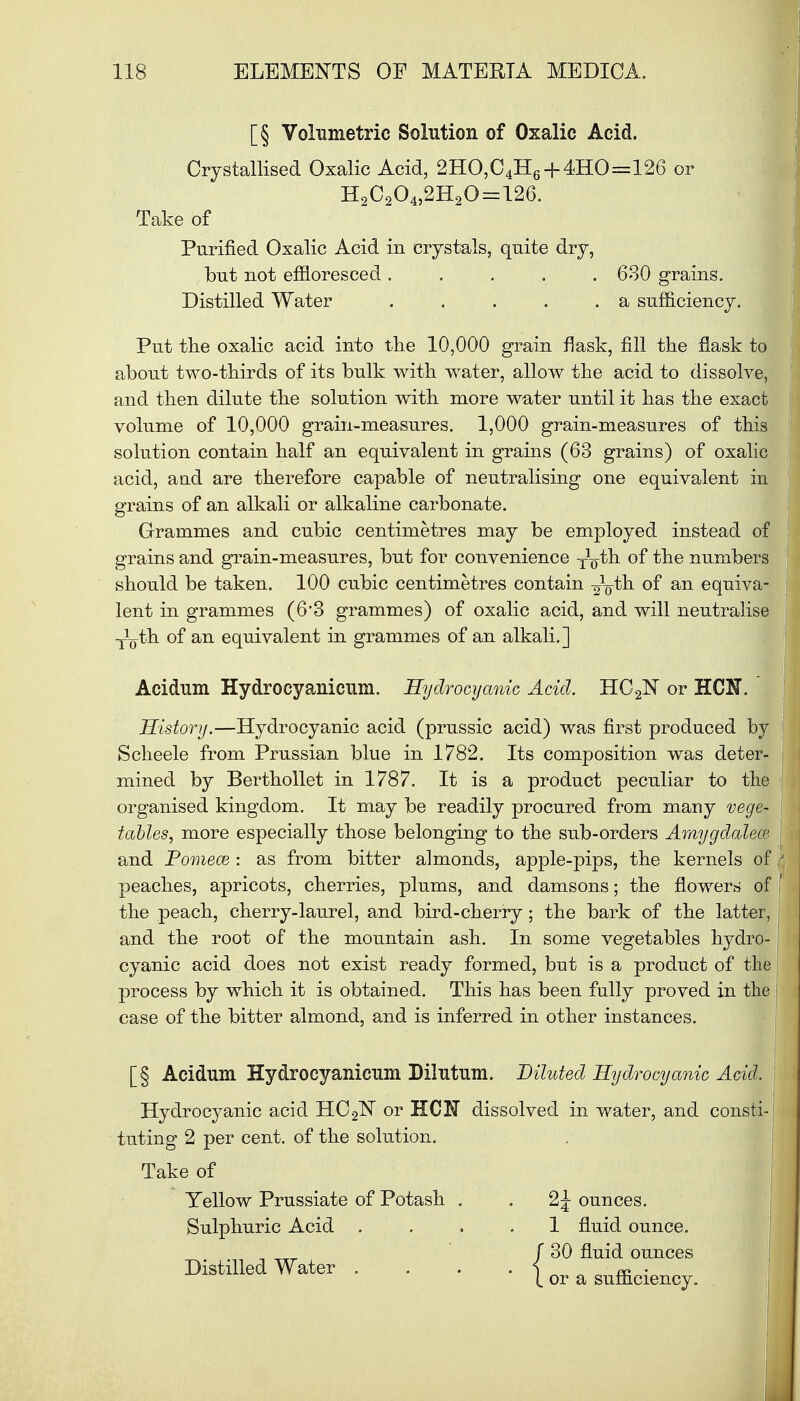 [§ Volumetric Solution of Oxalic Acid. Crystallised Oxalic Acid, 2HO,C4H6 + 4HO=126 or H2C204,2H20=126. Take of Purified Oxalic Acid in crystals, quite dry, but not effloresced. . . . 630 grains. Distilled Water . . . . .a sufficiency. Put the oxalic acid into the 10,000 grain flask, fill the flask to about two-thirds of its bulk with water, allow the acid to dissolve, and then dilute the solution with more water until it has the exact volume of 10,000 grain-measures. 1,000 grain-measures of this solution contain half an equivalent in grains (63 grains) of oxalic acid, aud are therefore capable of neutralising one equivalent in grains of an alkali or alkaline carbonate. Grammes and cubic centimetres may be employed instead of grains and grain-measures, but for convenience TVth 0f the numbers should be taken. 100 cubic centimetres contain -^th. of an equiva- lent in grammes (6'3 grammes) of oxalic acid, and will neutralise TLth of an equivalent in grammes of an alkali.] Acidum Hydrocyanicum. Hydrocyanic Acid. HC^N or HOT. History.—Hydrocyanic acid (prussic acid) was first produced by Scheele from Prussian blue in 1782. Its composition was deter- mined by Berthollet in 1787. It is a product peculiar to the organised kingdom. It may be readily procured from many vege- tables, more especially those belonging to the sub-orders Amygdalece and Pomece : as from bitter almonds, apple-pips, the kernels of peaches, apricots, cherries, plums, and damsons; the flowers of the peach, cherry-laurel, and bird-cherry; the bark of the latter, and the root of the mountain ash. In some vegetables hydro- cyanic acid does not exist ready formed, but is a product of the process by which it is obtained. This has been fully proved in the case of the bitter almond, and is inferred in other instances. [§ Acidum Hydrocyanicum Dilutum. Diluted Hydrocyanic Acid. Hydrocyanic acid HC2lSr or HClf dissolved in water, and consti-j tuting 2 per cent, of the solution. Take of Yellow Prussiate of Potash . . 2 J ounces. Sulphuric Acid .... 1 fluid ounce. / 30 fluid ounces j Distilled Water .... { or a Sllfficiency.