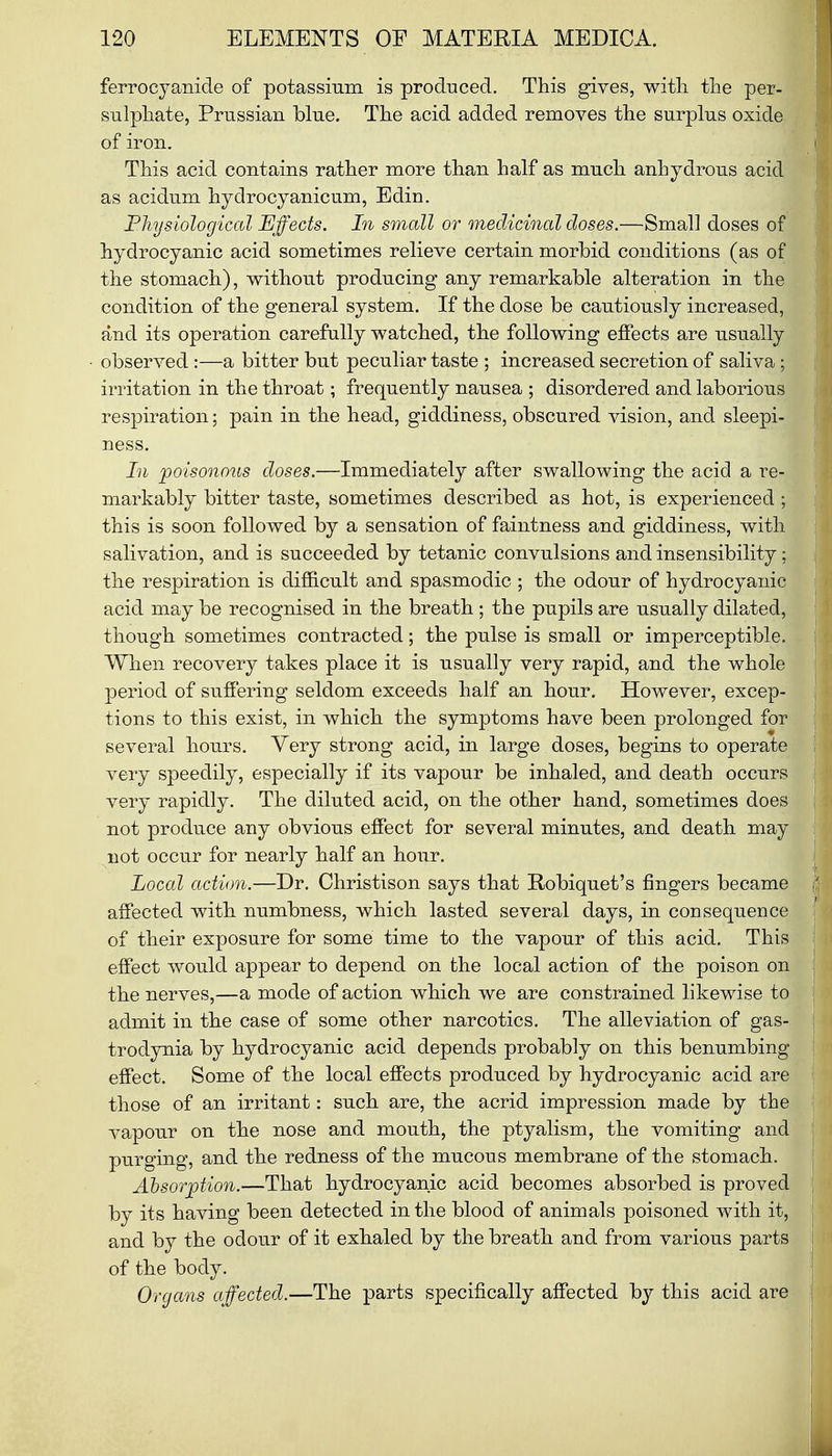 ferrocyaio.de of potassium is produced. This gives, with the per- sulphate, Prussian blue. The acid added removes the surplus oxide of iron. This acid contains rather more than half as much anhydrous acid as acidum hydrocyanicum, Edin. Physiological Effects. In small or medicinal doses.—Small doses of hydrocyanic acid sometimes relieve certain morbid conditions (as of the stomach), without producing any remarkable alteration in the condition of the general system. If the dose be cautiously increased, and its operation carefully watched, the following effects are usually observed:—a bitter but peculiar taste ; increased secretion of saliva ; irritation in the throat; frequently nausea ; disordered and laborious respiration; pain in the head, giddiness, obscured vision, and sleepi- ness. In poisonous doses.—Immediately after swallowing the acid a re- markably bitter taste, sometimes described as hot, is experienced ; this is soon followed by a sensation of faintness and giddiness, with salivation, and is succeeded by tetanic convulsions and insensibility; the respiration is difficult and spasmodic ; the odour of hydrocyanic acid may be recognised in the breath ; the pupils are usually dilated, though sometimes contracted; the pulse is small or imperceptible. When recovery takes place it is usually very rapid, and the whole period of suffering seldom exceeds half an hour. However, excep- tions to this exist, in which the symptoms have been prolonged for several hours. Very strong acid, in large doses, begins to operate very speedily, especially if its vapour be inhaled, and death occurs very rapidly. The diluted acid, on the other hand, sometimes does not produce any obvious effect for several minutes, and death may not occur for nearly half an hour. Local action.—Dr. Christison says that Robiquet's fingers became affected with numbness, which lasted several days, in consequence of their exposure for some time to the vapour of this acid. This effect would appear to depend on the local action of the poison on the nerves,—a mode of action which we are constrained likewise to admit in the case of some other narcotics. The alleviation of gas- trodynia by hydrocyanic acid depends probably on this benumbing effect. Some of the local effects produced by hydrocyanic acid are those of an irritant: such are, the acrid impression made by the vapour on the nose and mouth, the ptyalism, the vomiting and purging, and the redness of the mucous membrane of the stomach. Absorption.—That hydrocyanic acid becomes absorbed is proved by its having been detected in the blood of animals poisoned with it, and by the odour of it exhaled by the breath and from various parts of the body. Organs affected.—The parts specifically affected by this acid are