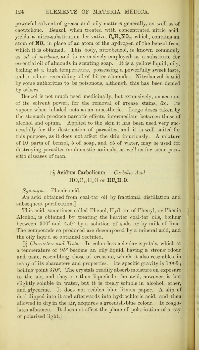 powerful solvent of grease and oily matters generally, as well as of caoutchouc. Benzol, when treated with concentrated nitric acid, yields a nitro-substitution derivative, C6H5K'02, which, contains an atom of N02 in place of an atom of the hydrogen of the benzol from which it is obtained. This body, nitrobenzol, is known commonly as oil of mirbcme, and is extensively employed as a substitute for essential oil of almonds in scenting soap. It is a yellow liquid, oily, boiling at a high temperature, possessing a powerfully sweet taste, and in odour resembling oil of bitter almonds. Nitrobenzol is said by some authorities to be poisonous, although this has been denied by others. Benzol is not much used medicinally, but extensively, on account of its solvent power, for the removal of grease stains, &c. Its vapour when inhaled acts as an anaesthetic. Large doses taken by the stomach produce narcotic effects, intermediate between those of alcohol and opium. Applied to the skin it has been used very suc- cessfully for the destruction of parasites, and it is well suited for this purpose, as it does not affect the skin injuriously. A mixture of 10 parts of benzol, 5 of soap, and 8-5 of water, may be used for destroying parasites on domestic animals, as well as for some para- sitic diseases of man. [§ Acidum Carbolicum. CarboKc Acid. HO,C12H50 or HC6H30. Synonym.—Phenic acid. An acid obtained from coal-tar oil by fractional distillation and subsequent purification.] This acid, sometimes called Phenol, Hydrate of Phenyl, or Phenic Alcohol, is obtained by treating the heavier coal-tar oils, boiling between 300° and 450° by a solution of soda or by milk of lime. The compounds so produced are decomposed by a mineral acid, and the oily liquid so obtained rectified. [§ Characters and Tests.—In colourless acicular crystals, which at a temperature of 95° become an oily liquid, having a strong odour and taste, resembling those of creasote, which it also resembles in many of its characters and properties. Its specific gravity is P065 ; boiling point 370°. The crystals readily absorb moisture on exposure to the air, and they are thus liquefied ; the acid, however, is but slightly soluble in water, but it is freely soluble in alcohol, ether, and glycerine. It does not redden blue litmus paper. A slip of deal dipped into it and afterwards into hydrochloric acid, and then allowed to dry in the air, acquires a greenish-blue colour. It coagu- lates albumen. It does not affect the plane of polarisation of a ray of polarised light.]