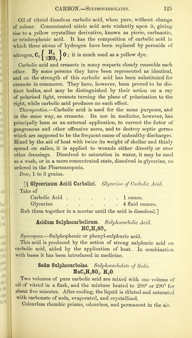 Oil of vitriol dissolves carbolic acicl, when pure, without change of colour. Concentrated nitric acid acts violently upon it, giving rise to a yellow crystalline derivative, known as picric, carbazotic, or trinitrophenic acid. It has the composition of carbolic acid in which three atoms of hydrogen have been replaced by peroxide of nitrogen, C61 5* 10 ; it is much used as a yellow dye. L oN02 J Carbolic acid and creasote in many respects closely resemble each other. By some persons they have been represented as identical, and on the strength of this carbolic acid has been substituted for creasote in commerce. They have, however, been proved to be dis- tinct bodies, and may be distinguished by their action on a ray of polarised light, creasote turning the plane of polarisation to the right, while carbolic acid produces no such effect. Therapeutics.—Carbolic acid is used for the same purposes, and in the same way, as creasote. Its use in medicine, however, has principally been as an external application, to correct the foetor of gangrenous and other offensive sores, and to destroy septic germs which are supposed to be the frequent cause of unhealthy discharges. Mixed by the aid of heat with twice its weight of shellac and thinly spread on calico, it is applied to wounds either directly or over other dressings. Dissolved to saturation in water, it may be used as a wash, or in a more concentrated state, dissolved in glycerine, as ordered in the Pharmacopoeia. Dose, 1 to 3 grains. [§ Glycerinnm Acidi Carbolici. Glycerine of Carbolic Acicl. Take of Carbolic Acid . . . . 1 ounce. Glycerine . . . . .4 fluid ounces. Rub them together in a mortar until the acid is dissolved.] Acidum Sulphocarbolicum. Sul^liocarbolic Acid. HC6H5S04. Synonyms.—Sulphophenic or phenyl-sulphuric acid. This acid is produced by the action of strong sulphuric acid on carbolic acid, aided by the application of heat. In combination with bases it has been introduced in medicine. Sodse Sulphocarbolas. Sulphocarbolate of Soda. NaC6H5S04. H20. Two volumes of pure carbolic acid are mixed with one volume of oil of vitriol in a flask, and the mixture heated to 280° or 290° for about five minutes. After cooling, the liquid is diluted and saturated with carbonate of soda, evaporated, and crystallised. Colourless rhombic prisms, odourless, and permanent in the air.