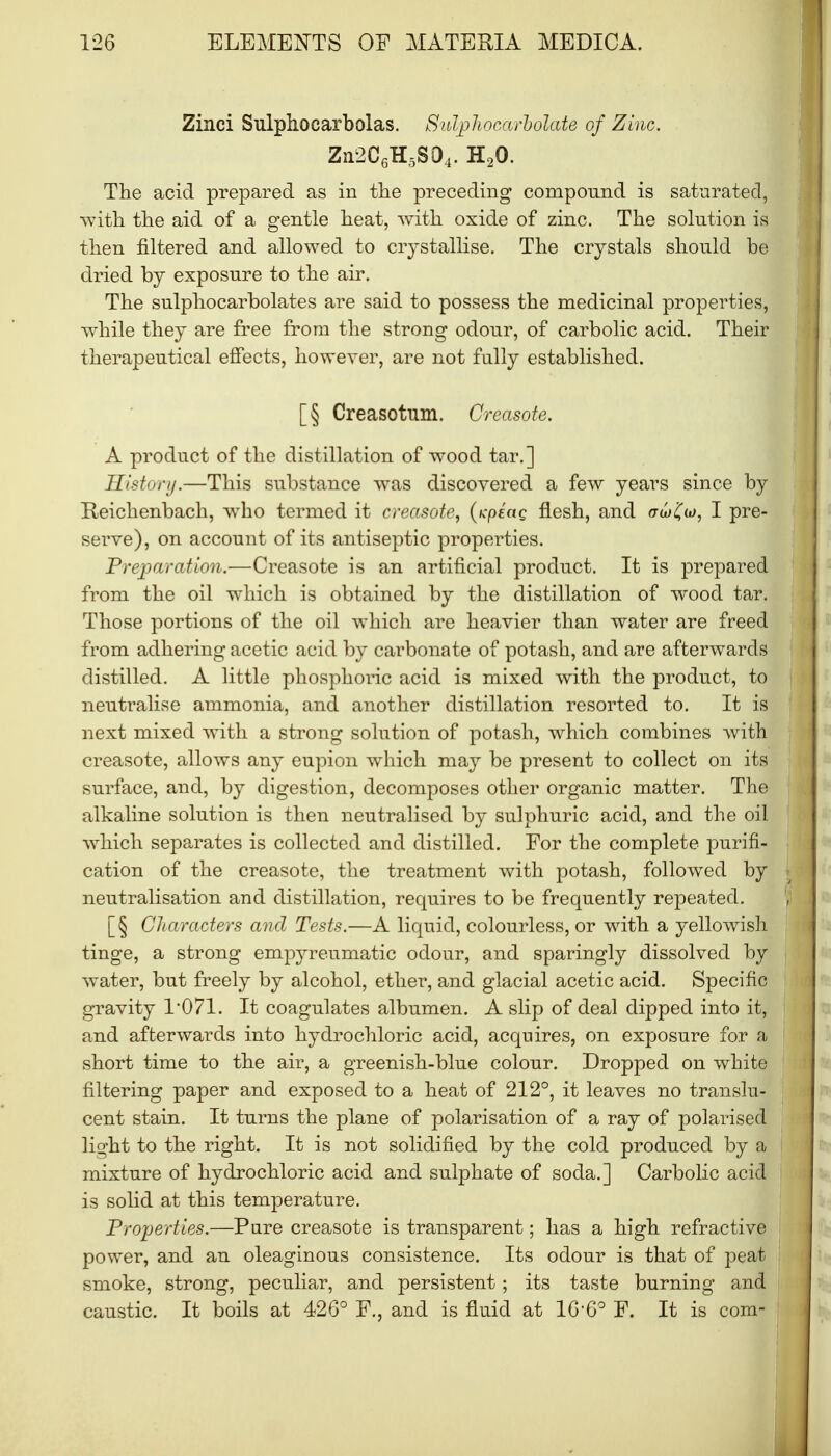 Zinci Sulphocarbolas. Sulphocarbolate of Zinc. Zn2C6H5S04. H20. The acid prepared as in the preceding compound is saturated, with the aid of a gentle heat, with oxide of zinc. The solution is then filtered and allowed to crystallise. The crystals should be dried by exposure to the air. The sulphocarbolate s are said to possess the medicinal properties, while they are free from the strong odour, of carbolic acid. Their therapeutical effects, however, are not fully established. [§ Creasotum. Greasote. A product of the distillation of wood tar.] History.—This substance was discovered a few years since by Reichenbach, who termed it creosote, (icpiag flesh, and aoj 'Cu), I pre- serve), on account of its antiseptic properties. Preparation.—Creasote is an artificial product. It is prepared from the oil which is obtained by the distillation of wood tar. Those portions of the oil which are heavier than water are freed from adhering acetic acid by carbonate of potash, and are afterwards distilled. A little phosphoric acid is mixed with the product, to neutralise ammonia, and another distillation resorted to. It is next mixed with a strong solution of potash, which combines with creasote, allows any eupion which may be present to collect on its surface, and, by digestion, decomposes other organic matter. The alkaline solution is then neutralised by sulphuric acid, and the oil which separates is collected and distilled. For the complete purifi- cation of the creasote, the treatment with potash, followed by neutralisation and distillation, requires to be frequently repeated. [§ Characters and Tests.—A liquid, colourless, or with a yellowish tinge, a strong empyreumatic odour, and sparingly dissolved by water, but freely by alcohol, ether, and glacial acetic acid. Specific gravity 1*071. It coagulates albumen. A slip of deal dipped into it, and afterwards into hydrochloric acid, acquires, on exposure for a short time to the air, a greenish-blue colour. Dropped on white filtering paper and exposed to a heat of 212°, it leaves no translu- cent stain. It turns the plane of polarisation of a ray of polarised light to the right. It is not solidified by the cold produced by a mixture of hydrochloric acid and sulphate of soda.] Carbolic acid is solid at this temperature. Properties.—Pure creasote is transparent; has a high refractive power, and an oleaginous consistence. Its odour is that of peat smoke, strong, peculiar, and persistent; its taste burning and caustic. It boils at 426° F., and is fluid at 16-6° F. It is com-