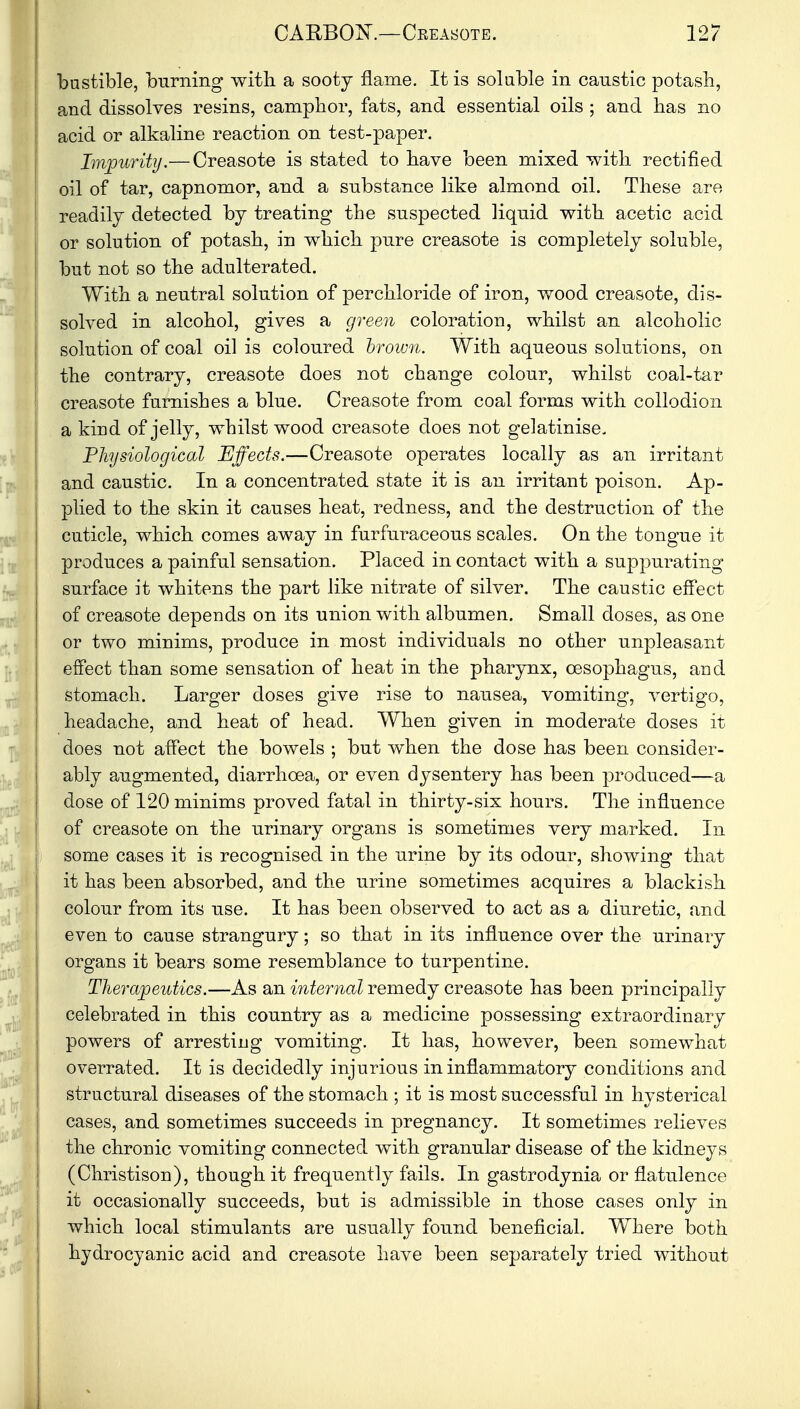 bustible, burning with a sooty flame. It is soluble in caustic potash, and dissolves resins, camphor, fats, and essential oils ; and has no acid or alkaline reaction on test-paper. Impurity.— Creasote is stated to have been mixed with rectified oil of tar, capnomor, and a substance like almond oil. These are readily detected by treating the suspected liquid with acetic acid or solution of potash, in which pure creasote is completely soluble, but not so the adulterated. With a neutral solution of perchloride of iron, wood creasote, dis- solved in alcohol, gives a green coloration, whilst an alcoholic solution of coal oil is coloured brown. With aqueous solutions, on the contrary, creasote does not change colour, whilst coal-tar creasote furnishes a blue. Creasote from coal forms with collodion a kind of jelly, whilst wood creasote does not gelatinise. Physiological Effects.—Creasote operates locally as an irritant and caustic. In a concentrated state it is an irritant poison. Ap- plied to the skin it causes heat, redness, and the destruction of the cuticle, which comes away in furfuraceous scales. On the tongue it produces a painful sensation. Placed in contact with a suppurating surface it whitens the part like nitrate of silver. The caustic effect of creasote depends on its union with albumen. Small doses, as one or two minims, produce in most individuals no other unpleasant effect than some sensation of heat in the pharynx, oesophagus, and stomach. Larger doses give rise to nausea, vomiting, vertigo, headache, and heat of head. When given in moderate doses it does not affect the bowels ; but when the dose has been consider- ably augmented, diarrhoea, or even dysentery has been produced—a dose of 120 minims proved fatal in thirty-six hours. The influence of creasote on the urinary organs is sometimes very marked. In some cases it is recognised in the urine by its odour, showing that it has been absorbed, and the urine sometimes acquires a blackish colour from its use. It has been observed to act as a diuretic, and even to cause strangury; so that in its influence over the urinary organs it bears some resemblance to turpentine. Therapeutics.—As an internal remedy creasote has been principally celebrated in this country as a medicine possessing extraordinary powers of arresting vomiting. It has, however, been somewhat overrated. It is decidedly injurious in inflammatory conditions and structural diseases of the stomach ; it is most successful in hysterical cases, and sometimes succeeds in pregnancy. It sometimes relieves the chronic vomiting connected with granular disease of the kidneys (Christison), though it frequently fails. In gastrodynia or flatulence it occasionally succeeds, but is admissible in those cases only in which local stimulants are usually found beneficial. Where both hydrocyanic acid and creasote have been separately tried without