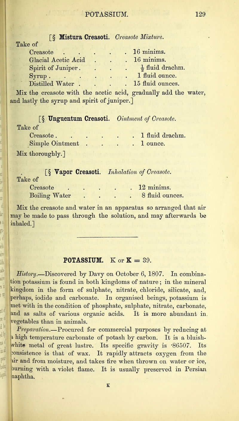 [§ Mistura Creasoti. Take of Creasote Glacial Acetic Acid Spirit of Juniper. Syrup .... Distilled Water . Creasote Mixture. 16 minims. 16 minims. fluid drachm. 1 fluid ounce. 15 fluid ounces. Mix the creasote with the acetic acid, gradually add the water, and lastly the syrup and spirit of juniper.] [§ Unguentum Creasoti. Take of Creasote . Simple Ointment . Mix thoroughly.] Ointment of Creasote. . 1 fluid drachm. . 1 ounce. [§ Vapor Creasoti. Inhalation of Creasote. Take of Creasote . . . . .12 minims. Boiling Water .... 8 fluid ounces. Mix the creasote and water in an apparatus so arranged that air may be made to pass through the solution, and may afterwards be inhaled.] POTASSIUM. K or K = 39. History.—Discovered by Davy on October 6, 1807. In combina- tion potassium is found in both kingdoms of nature; in the mineral kingdom in the form of sulphate, nitrate, chloride, silicate, and, perhaps, iodide and carbonate. In organised beings, potassium is met with in the condition of phosphate, sulphate, nitrate, carbonate, jand as salts of various organic acids. It is more abundant in. Vegetables than in animals. Preparation.—Procured for commercial purposes by reducing at ft high temperature carbonate of potash by carbon. It is a bluish- khite metal of great lustre. Its specific gravity is *86507. Its 'ponsistence is that of wax. It rapidly attracts oxygen from the pir and from moisture, and takes tire when thrown on water or ice, [burning with a violet flame. It is usually preserved in Persian ! naphtha. . K