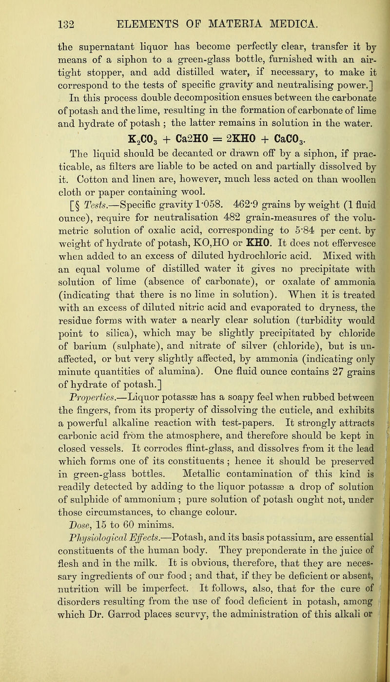 the supernatant liquor has become perfectly clear, transfer it by means of a siphon to a green-glass bottle, furnished with an air- tight stopper, and add distilled water, if necessary, to make it correspond to the tests of specific gravity and neutralising power.] In this process double decomposition ensues between the carbonate of potash and the lime, resulting in the formation of carbonate of lime and hydrate of potash ; the latter remains in solution in the water. K2C03 + Ca2H0 - 2KH0 + CaC03. The liquid should be decanted or drawn off by a siphon, if prac- ticable, as filters are liable to be acted on and partially dissolved by it. Cotton and linen are, however, much less acted on than woollen cloth or paper containing wool. [§ Tests.—Specific gravity 1*058. 462*9 grains by weight (1 fluid ounce), require for neutralisation 482 grain-measures of the volu- metric solution of oxalic acid, corresponding to 5*84 per cent, by weight of hydrate of potash, KO,HO or KHO. It does not effervesce when added to an excess of diluted hydrochloric acid. Mixed with an equal volume of distilled water it gives no precipitate with solution of lime (absence of carbonate), or oxalate of ammonia (indicating that there is no lime in solution). When it is treated with an excess of diluted nitric acid and evaporated to dryness, the residue forms with water a nearly clear solution (turbidity would point to silica), which may be slightly precipitated by chloride of barium (sulphate), and nitrate of silver (chloride), but is un- affected, or but very slightly affected, by ammonia (indicating only minute quantities of alumina). One fluid ounce contains 27 grains of hydrate of potash.] Properties.—Liquor potasses has a soapy feel when rubbed between the fingers, from its property of dissolving the cuticle, and exhibits a powerful alkaline reaction with test-papers. It strongly attracts carbonic acid from the atmosphere, and therefore should be kept in closed vessels. It corrodes flint-glass, and dissolves from it the lead which forms one of its constituents ; hence it should be preserved in green-glass bottles. Metallic contamination of this kind is readily detected by adding to the liquor potassae a drop of solution of sulphide of ammonium ; pure solution of potash ought not, under those circumstances, to change colour. Dose, 15 to 60 minims. Physiological Effects.—Potash, and its basis potassium, are essential constituents of the human body. They preponderate in the juice of flesh and in the milk. It is obvious, therefore, that they are neces- sary ingredients of our food ; and that, if they be deficient or absent, nutrition will be imperfect. It follows, also, that for the cure of disorders resulting from the use of food deficient in potash, among which Dr. Garrod places scurvy, the administration of this alkali or