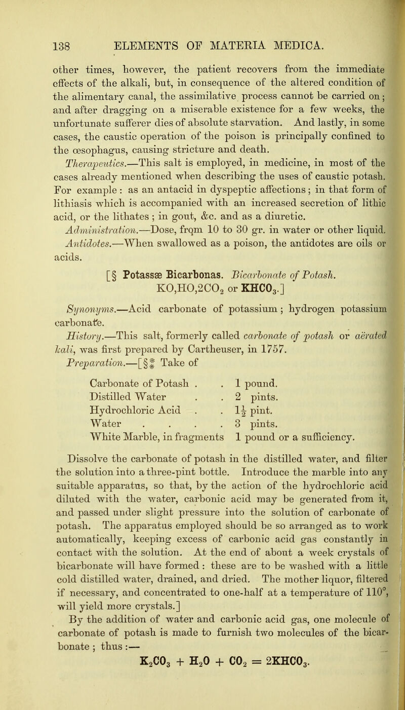 other times, however, tlie patient recovers from the immediate effects of the alkali, but, in consequence of the altered condition of the alimentary canal, the assimilative process cannot be carried on; and after dragging on a miserable existence for a few weeks, the unfortunate sufferer dies of absolute starvation. And lastly, in some cases, the caustic operation of the poison is principally confined to the oesophagus, causing stricture and death. Therapeutics.—This salt is employed, in medicine, in most of the cases already mentioned when describing the uses of caustic potash. For example : as an antacid in dyspeptic affections ; in that form of lithiasis which is accompanied with an increased secretion of lithic acid, or the lithates ; in gout, &c. and as a diuretic. Administration.—Dose, frqm 10 to 30 gr. in water or other liquid. Antidotes.—When swallowed as a poison, the antidotes are oils or acids. [§ Potassse Bicarbonas. Bicarbonate of Potash. KO,HO,2C02 or KHC03.] Synonyms.—Acid carbonate of potassium ; hydrogen potassium carbonate. History.—This salt, formerly called carbonate of potash or aerated JcaUj was first prepared by Cartheuser, in 1757. Preparation.—[§| Take of Carbonate of Potash . . 1 pound. Distilled Water . . 2 pints. Hydrochloric Acid . 1^ pint. Water . . . .3 pints. White Marble, in fragments 1 pound or a sufficiency. Dissolve the carbonate of potash in the distilled water, and filter the solution into a three-pint bottle. Introduce the marble into any suitable apparatus, so that, by the action of the hydrochloric acid diluted with the water, carbonic acid may be generated from it, and passed under slight pressure into the solution of carbonate of potash. The apparatus employed should be so arranged as to work automatically, keeping excess of carbonic acid gas constantly in contact with the solution. At the end of about a week crystals of bicarbonate will have formed : these are to be washed with a little cold distilled water, drained, and dried. The mother liquor, filtered if necessary, and concentrated to one-half at a temperature of 110°, will yield more crystals.] By the addition of water and carbonic acid gas, one molecule of carbonate of potash is made to furnish two molecules of the bicar- bonate ; thus :— K2C03 + H20 + C02 = 2KHC03.