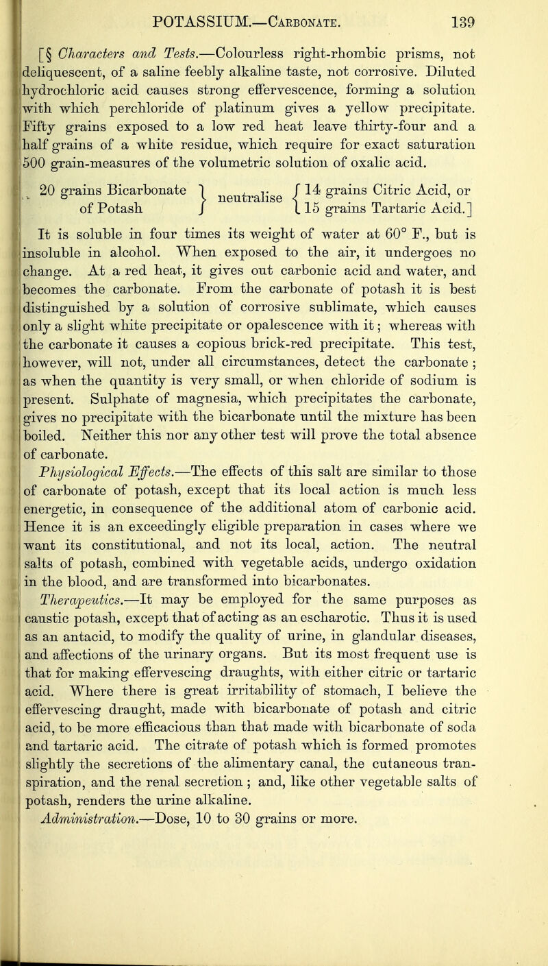 [§ Characters and Tests.—Colourless right-rhombic prisms, not deliquescent, of a saline feebly alkaline taste, not corrosive. Diluted hydrochloric acid causes strong effervescence, forming a solution with which perchloride of platinum gives a yellow precipitate. Fifty grains exposed to a low red heat leave thirty-four and a half grains of a white residue, which require for exact saturation 500 grain-measures of the volumetric solution of oxalic acid. 20 grains Bicarbonate 1 neutralise i grains Citric Acid, or of Potash J 115 grains Tartaric Acid.] It is soluble in four times its weight of water at 60° F., but is insoluble in alcohol. When exposed to the air, it undergoes no change. At a red heat, it gives out carbonic acid and water, and becomes the carbonate. Prom the carbonate of potash it is best distinguished by a solution of corrosive sublimate, which causes only a slight white precipitate or opalescence with it; whereas with the carbonate it causes a copious brick-red precipitate. This test, however, will not, under all circumstances, detect the carbonate ; as when the quantity is very small, or when chloride of sodium is present. Sulphate of magnesia, which precipitates the carbonate, gives no precipitate with the bicarbonate until the mixture has been boiled. Neither this nor any other test will prove the total absence of carbonate. Physiological Effects.—The effects of this salt are similar to those of carbonate of potash, except that its local action is much less energetic, in consequence of the additional atom of carbonic acid. Hence it is an exceedingly eligible preparation in cases where we want its constitutional, and not its local, action. The neutral salts of potash, combined with vegetable acids, undergo oxidation in the blood, and are transformed into bicarbonates. Therapeutics.—It may be employed for the same purposes as caustic potash, except that of acting as an escharotic. Thus it is used as an antacid, to modify the quality of urine, in glandular diseases, and affections of the urinary organs. But its most frequent use is that for making effervescing draughts, with either citric or tartaric acid. Where there is great irritability of stomach, I believe the effervescing draught, made with bicarbonate of potash and citric acid, to be more efficacious than that made with bicarbonate of soda and tartaric acid. The citrate of potash which is formed promotes slightly the secretions of the alimentary canal, the cutaneous tran- spiration, and the renal secretion ; and, like other vegetable salts of potash, renders the urine alkaline. Administration.—Dose, 10 to 30 grains or more.