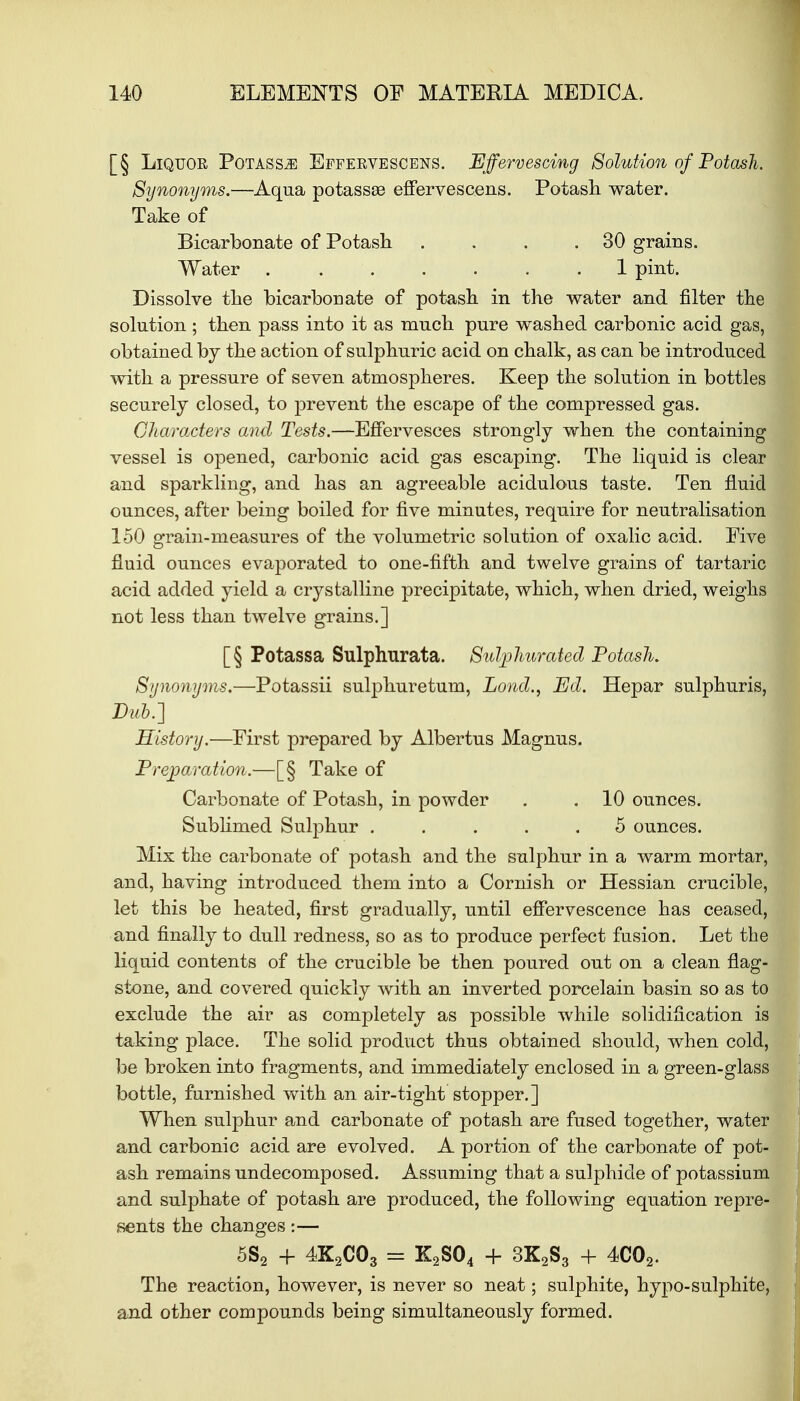 [§ Liquor Potassm Effervescens. Effervescing Solution of Potash. Synonyms.—Aqua potassse effervescens. Potash water. Take of Bicarbonate of Potash . . . .30 grains. Water 1 pint. Dissolve the bicarbonate of potash in the water and filter the solution; then pass into it as much pure washed carbonic acid gas, obtained by the action of sulphuric acid on chalk, as can be introduced with a pressure of seven atmospheres. Keep the solution in bottles securely closed, to prevent the escape of the compressed gas. Characters and Tests.—Effervesces strongly when the containing vessel is opened, carbonic acid gas escaping. The liquid is clear and sparkling, and has an agreeable acidulous taste. Ten fluid ounces, after being boiled for five minutes, require for neutralisation 150 grain-measures of the volumetric solution of oxalic acid. Five fluid ounces evaporated to one-fifth and twelve grains of tartaric acid added yield a crystalline precipitate, which, when dried, weighs not less than twelve grains.] [§ Potassa Sulphnrata. Sulphurated Potash. Synonyms.—Potassii sulphuretum, Lond., Ed. Hepar sulphuris, Bub.] History.—First prepared by Albertus Magnus. Preparation.—[§ Take of Carbonate of Potash, in powder . . 10 ounces. Sublimed Sulphur ..... 5 ounces. Mix the carbonate of potash and the sulphur in a warm mortar, and, having introduced them into a Cornish or Hessian crucible, let this be heated, first gradually, until effervescence has ceased, and finally to dull redness, so as to produce perfect fusion. Let the liquid contents of the crucible be then poured out on a clean flag- stone, and covered quickly with an inverted porcelain basin so as to exclude the air as completely as possible while solidification is taking place. The solid product thus obtained should, when cold, be broken into fragments, and immediately enclosed in a green-glass bottle, furnished with an air-tight stopper.] When sulphur and carbonate of potash are fused together, water and carbonic acid are evolved. A portion of the carbonate of pot- ash remains undecomposed. Assuming that a sulphide of potassium and sulphate of potash are produced, the following equation repre- sents the changes:— 5S2 + 4K2C03 = K2S04 + 3K2S3 + 4C02. The reaction, however, is never so neat; sulphite, hypo-sulphite, and other compounds being simultaneously formed.