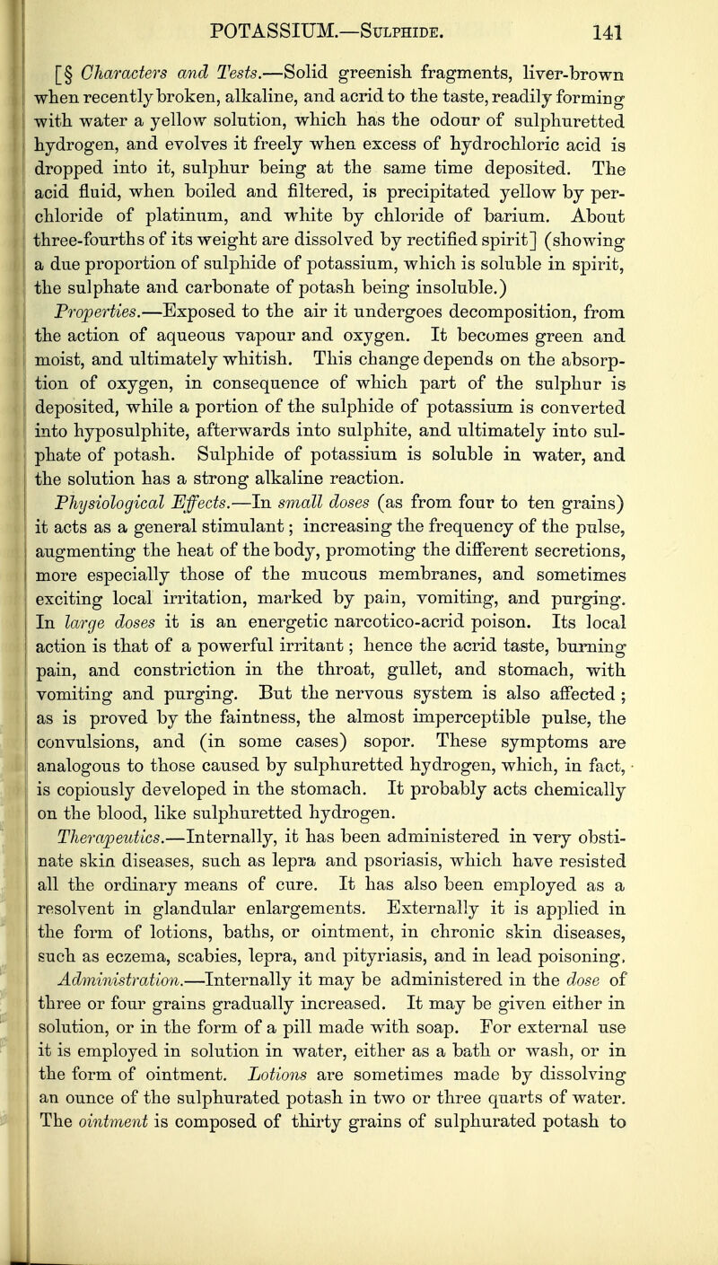 [§ Characters and Tests.—Solid greenish, fragments, liver-brown | when recently broken, alkaline, and acrid to the taste, readily forming | with water a yellow solution, which has the odour of sulphuretted hydrogen, and evolves it freely when excess of hydrochloric acid is dropped into it, sulphur being at the same time deposited. The I acid fluid, when boiled and filtered, is precipitated yellow by per- chloride of platinum, and white by chloride of barium. About three-fourths of its weight are dissolved by rectified spirit] (showing a due proportion of sulphide of potassium, which is soluble in spirit, the sulphate and carbonate of potash being insoluble.) Properties.—Exposed to the air it undergoes decomposition, from the action of aqueous vapour and oxygen. It becomes green and moist, and ultimately whitish. This change depends on the absorp- tion of oxygen, in consequence of which part of the sulphur is deposited, while a portion of the sulphide of potassium is converted ! into hyposulphite, afterwards into sulphite, and ultimately into sul- ! phate of potash. Sulphide of potassium is soluble in water, and the solution has a strong alkaline reaction. Physiological Effects.—In small doses (as from four to ten grains) it acts as a general stimulant; increasing the frequency of the pulse, augmenting the heat of the body, promoting the different secretions, more especially those of the mucous membranes, and sometimes exciting local irritation, marked by pain, vomiting, and purging. In large doses it is an energetic narcotico-acrid poison. Its local action is that of a powerful irritant; hence the acrid taste, burning pain, and constriction in the throat, gullet, and stomach, with vomiting and purging. But the nervous system is also affected ; as is proved by the faintness, the almost imperceptible pulse, the convulsions, and (in some cases) sopor. These symptoms are analogous to those caused by sulphuretted hydrogen, which, in fact, is copiously developed in the stomach. It probably acts chemically I on the blood, like sulphuretted hydrogen. Therapeutics.—Internally, it has been administered in very obsti- nate skin diseases, such as lepra and psoriasis, which have resisted all the ordinary means of cure. It has also been employed as a resolvent in glandular enlargements. Externally it is applied in the form of lotions, baths, or ointment, in chronic skin diseases, such as eczema, scabies, lepra, and pityriasis, and in lead poisoning, Administration.—Internally it may be administered in the dose of three or four grains gradually increased. It may be given either in solution, or in the form of a pill made with soap. For external use it is employed in solution in water, either as a bath or wash, or in the form of ointment. Lotions are sometimes made by dissolving an ounce of the sulphurated potash in two or three quarts of water. The ointment is composed of thirty grains of sulphurated potash to