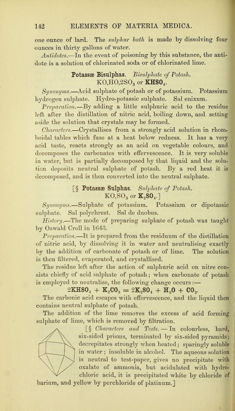 one ounce of lard. The sulphur bath is made by dissolving four ounces in thirty gallons of water. Antidotes.—In the event of poisoning by this substance, the anti- dote is a solution of chlorinated soda or of chlorinated lime. Potassse Bisulphas. Bisidphate of Potash. KO,HO,2S03 or KHS04. Synonyms.—Acid sulphate of potash or of potassium. Potassium hydrogen sulphate. Hydro-potassic sulphate. Sal enixum. Preparation.—By adding a little sulphuric acid to the residue left after the distillation of nitric acid, boiling down, and setting aside the solution that crystals may be formed. Characters.—Crystallises from a strongly acid solution in rhom- boidal tables which fuse at a heat below redness. It has a very acid taste, reacts strongly as an acid on vegetable colours, and decomposes the carbonates with effervescence. It is very soluble in water, but is partially decomposed by that liquid and the solu- tion deposits neutral sulphate of potash. By a red heat it is decomposed, and is then converted into the neutral sulphate. [§ Potassae Sulphas. Sidphate of Potash. KO,S03 or K2S04.] Synonyms.—Sulphate of potassium. Potassium or dipotassic sulphate. Sal polychrest. Sal de duobus. History.—The mode of preparing sulphate of potash was taught by Oswald Croll in 1043. Preparation.—It is prepared from the residuum of the distillation of nitric acid, by dissolving it in water and neutralising exactly by the addition of carbonate of potash or of lime. The solution is then filtered, evaporated, and crystallised. The residue left after the action of sulphuric acid on nitre con- sists chiefly of acid sulphate of potash; when carbonate of potash is employed to neutralise, the following change occurs :— 2KHS04 + K2C03 = 2K2S04 + H20 + C02. The carbonic acid escapes with effervescence, and the liquid then contains neutral sulphate of potash. The addition of the lime removes the excess of acid forming sulphate of lime, which is removed by filtration. [§ Characters and Tests.—In colourless, hard, six-sided prisms, terminated by six-sided pyramids; decrepitates strongly when heated ; sparingly soluble in water ; insoluble in alcohol. The aqueous solution is neutral to test-paper, gives no precipitate with oxalate of ammonia, but acidulated with hydro- chloric acid, it is precipitated white by chloride of barium, and yellow by perchloride of platinum.]