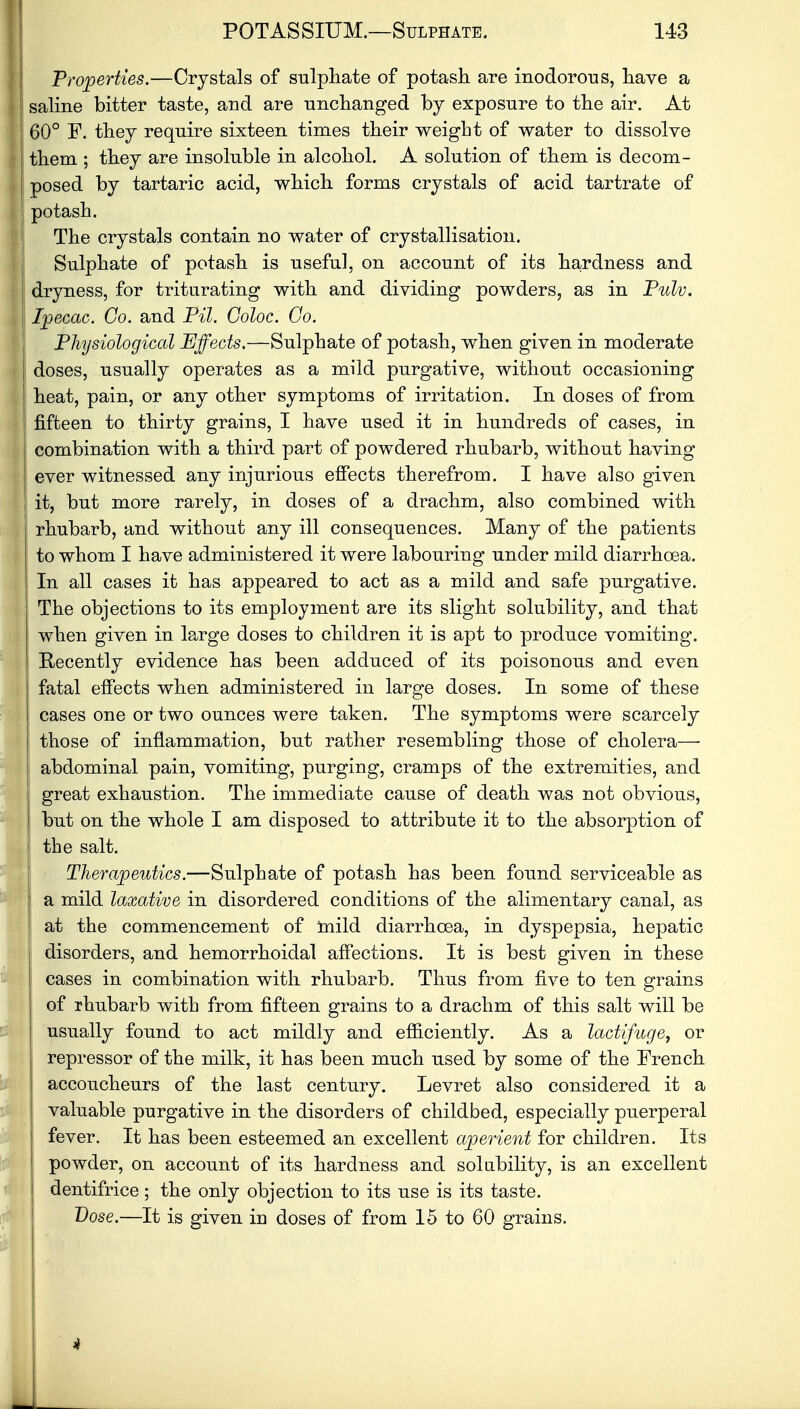 Properties.—Crystals of sulphate of potash are inodorous, have a saline bitter taste, and are unchanged by exposure to the air. At 60° F. they require sixteen times their weight of water to dissolve | them ; they are insoluble in alcohol. A solution of them is decom- posed by tartaric acid, which forms crystals of acid tartrate of potash. The crystals contain no water of crystallisation. Sulphate of potash is useful, on account of its hardness and dryness, for triturating with and dividing powders, as in Pulv. Ipecac. Go. and Pil. Goloc. Go. Physiological Effects.—Sulphate of potash, when given in moderate doses, usually operates as a mild purgative, without occasioning heat, pain, or any other symptoms of irritation. In doses of from I fifteen to thirty grains, I have used it in hundreds of cases, in combination with a third part of powdered rhubarb, without having ever witnessed any injurious effects therefrom. I have also given it, but more rarely, in doses of a drachm, also combined with j rhubarb, and without any ill consequences. Many of the patients to whom I have administered it were labouring under mild diarrhoea. In all cases it has appeared to act as a mild and safe purgative. The objections to its employment are its slight solubility, and that when given in large doses to children it is apt to produce vomiting. 1 Recently evidence has been adduced of its poisonous and even fatal effects when administered in large doses. In some of these cases one or two ounces were taken. The symptoms were scarcely those of inflammation, but rather resembling those of cholera— abdominal pain, vomiting, purging, cramps of the extremities, and great exhaustion. The immediate cause of death was not obvious, but on the whole I am disposed to attribute it to the absorption of the salt. Therapeutics.—Sulphate of potash has been found serviceable as a mild laxative in disordered conditions of the alimentary canal, as | at the commencement of mild diarrhoea, in dyspepsia, hepatic disorders, and hemorrhoidal affections. It is best given in these cases in combination with rhubarb. Thus from five to ten grains of rhubarb with from fifteen grains to a drachm of this salt will be usually found to act mildly and efficiently. As a lactifuge, or repressor of the milk, it has been much used by some of the French accoucheurs of the last century. Levret also considered it a valuable purgative in the disorders of childbed, especially puerperal fever. It has been esteemed an excellent aperient for children. Its powder, on account of its hardness and solubility, is an excellent dentifrice ; the only objection to its use is its taste. Dose.—It is given in doses of from 15 to 60 grains. i