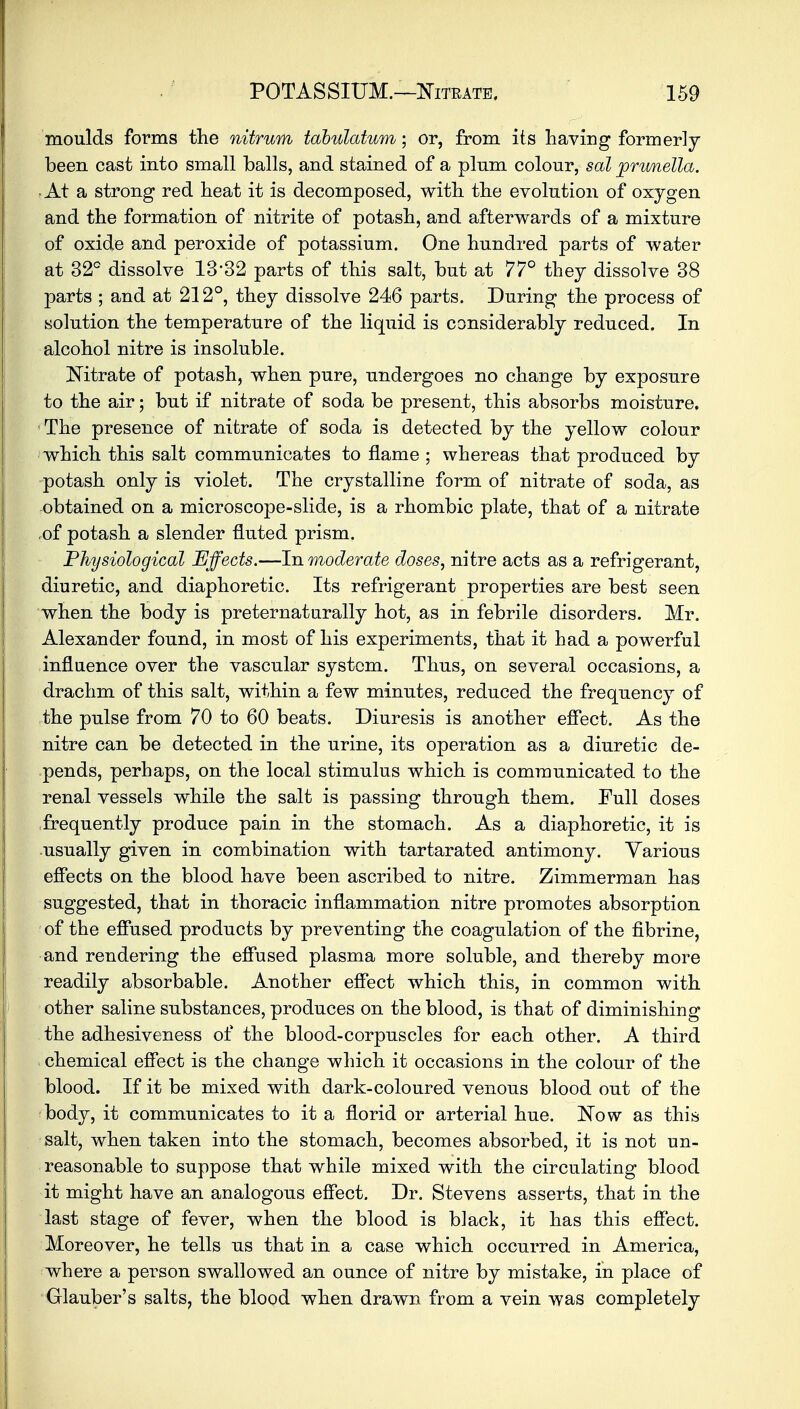 moulds forms the nitrum tdbulatum; or, from its having formerly been cast into small balls, and stained of a plum colour, sal prwnella. • At a strong red heat it is decomposed, with the evolution of oxygen and the formation of nitrite of potash, and afterwards of a mixture of oxide and peroxide of potassium. One hundred parts of water at 32° dissolve 1332 parts of this salt, but at 77° they dissolve 38 parts ; and at 212°, they dissolve 246 parts. During the process of solution the temperature of the liquid is considerably reduced. In alcohol nitre is insoluble. Nitrate of potash, when pure, undergoes no change by exposure to the air; but if nitrate of soda be present, this absorbs moisture. The presence of nitrate of soda is detected by the yellow colour which this salt communicates to flame ; whereas that produced by potash only is violet. The crystalline form of nitrate of soda, as obtained on a microscope-slide, is a rhombic plate, that of a nitrate of potash a slender fluted prism. Physiological Effects.—In moderate doses, nitre acts as a refrigerant, diuretic, and diaphoretic. Its refrigerant properties are best seen when the body is preternaturally hot, as in febrile disorders. Mr. Alexander found, in most of his experiments, that it had a powerful influence over the vascular system. Thus, on several occasions, a drachm of this salt, within a few minutes, reduced the frequency of the pulse from 70 to 60 beats. Diuresis is another effect. As the nitre can be detected in the urine, its operation as a diuretic de- pends, perhaps, on the local stimulus which is communicated to the renal vessels while the salt is passing through them. Full doses frequently produce pain in the stomach. As a diaphoretic, it is usually given in combination with tartarated antimony. Various effects on the blood have been ascribed to nitre. Zimmerman has suggested, that in thoracic inflammation nitre promotes absorption of the effused products by preventing the coagulation of the fibrine, and rendering the effused plasma more soluble, and thereby more readily absorbable. Another effect which this, in common with other saline substances, produces on the blood, is that of diminishing the adhesiveness of the blood-corpuscles for each other. A third chemical effect is the change which it occasions in the colour of the blood. If it be mixed with dark-coloured venous blood out of the body, it communicates to it a florid or arterial hue. Now as this salt, when taken into the stomach, becomes absorbed, it is not un- reasonable to suppose that while mixed with the circulating blood it might have an analogous effect. Dr. Stevens asserts, that in the last stage of fever, when the blood is black, it has this effect. Moreover, he tells us that in a case which occurred in America, where a person swallowed an ounce of nitre by mistake, in place of Glauber's salts, the blood when drawn from a vein was completely