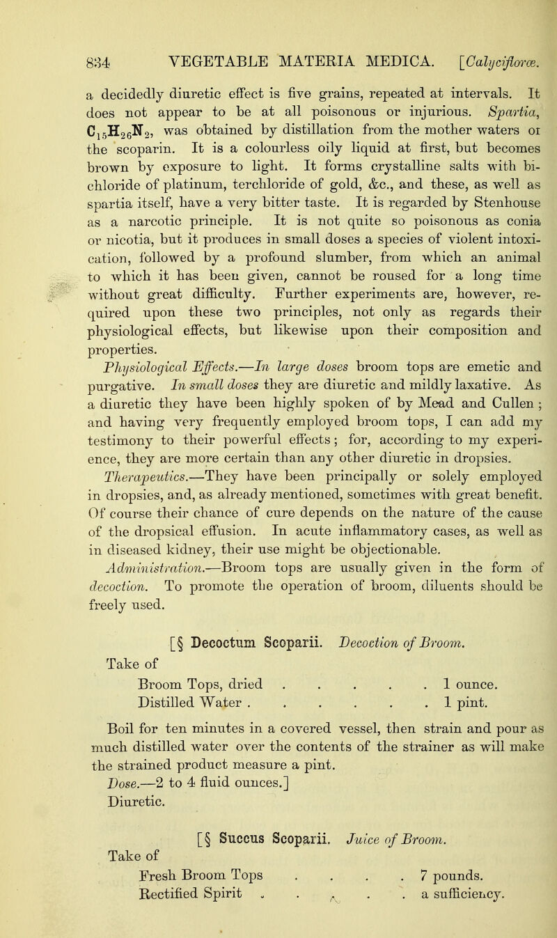 a decidedly diuretic effect is five grains, repeated at intervals. It does not appear to be at all poisonous or injurious. Spartia, Cl5H.2Q®2i was obtained by distillation from the mother waters 01 the scoparin. It is a colourless oily liquid at first, but becomes brown by exposure to light. It forms crystalline salts with bi- chloride of platinum, terchloride of gold, &c, and these, as well as spartia itself, have a very bitter taste. It is regarded by Stenhouse as a narcotic principle. It is not quite so poisonous as conia or nicotia, but it produces in small doses a species of violent intoxi- cation, followed by a profound slumber, from which an animal to which it has been given, cannot be roused for a long time without great difficulty. Further experiments are, however, re- quired upon these two principles, not only as regards their physiological effects, but likewise upon their composition and properties. Physiological Effects.—In large doses broom tops are emetic and purgative. In small doses they are diuretic and mildly laxative. As a diuretic they have been highly spoken of by Mead and Cullen; and having very frequently employed broom tops, I can add my testimony to their powerful effects; for, according to my experi- ence, they are more certain than any other diuretic in dropsies. Therapeutics.—They have been principally or solely employed in dropsies, and, as already mentioned, sometimes with great benefit. Of course their chance of cure depends on the nature of the cause of the dropsical effusion. In acute inflammatory cases, as well as in diseased kidney, their use might be objectionable. Administration.-—Broom tops are usually given in the form of decoction. To promote the operation of broom, diluents should be freely used. [§ Decoetum Scoparii. Decoction of Broom. Take of Broom Tops, dried ..... 1 ounce. Distilled Water ...... 1 pint. Boil for ten minutes in a covered vessel, then strain and pour as much distilled water over the contents of the strainer as will make the strained product measure a pint. Dose.—2 to 4 fluid ounces.] Diuretic. [§ Succus Scoparii. Juice of Broom. Take of Fresh Broom Tops .... 7 pounds. Rectified Spirit „ . .a sufficiency.