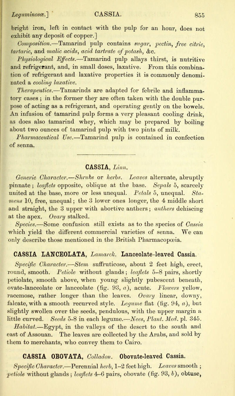 bright iron, left in contact with the pulp for an hour, does not exhibit any deposit of copper.] Composition.—Tamarind pulp contains sugar, pectin, free citric, tartaric, and malic acids, acid tartrate of potash, &c. Physiological Effects.—Tamarind pulp allays thirst, is nutritive and refrigerant, and, in small doses, laxative. From this combina- tion of refrigerant and laxative properties it is commonly denomi- nated a cooling laxative. Therapeutics.—Tamarinds are adapted for febrile and inflamma- tory cases ; in the former they are often taken with the double pur- pose of acting as a refrigerant, and operating gently on the bowels. An infusion of tamarind pulp forms a very pleasant cooling drink, as does also tamarind whey, which may be prepared by boiling about two ounces of tamarind pulp with two pints of milk. Pharmaceutical Use.—Tamarind pulp is contained in confection of senna. CASSIA, Linn. Generic Character.—Shrubs or herbs. Leaves alternate, abruptly- pinnate ; leaflets opposite, oblique at the base. Sepals 5, scarcely united at the base, more or less unequal. Petals 5, unequal. Sta- mens 10, free, unequal; the 3 lower ones longer, the 4 middle short and straight, the 3 upper with abortive anthers; anthers dehiscing at the apex. Ovary stalked. Species.—Some confusion still exists as to the species of Cassia which yield the different commercial varieties of senna. We can only describe those mentioned in the British Pharmacopoeia. CASSIA LAHCEOLATA, Lamarck. Lanceolate-leaved Cassia. Specific Character.—Stem suffruticose, about 2 feet high, erect, round, smooth. Petiole without glands ; leaflets 5-8 pairs, shortly petiolate, smooth above, when young slightly pubescent beneath, ovate-lanceolate or lanceolate (fig. 93, a), acute. Flowers yellow, racemose, rather longer than the leaves. Ovary linear, downy, falcate, with a smooth recurved style. Legume flat (fig. 94, a), but slightly swollen over the seeds, pendulous, with the upper margin a little curved. Seeds 5-8 in each legume.—Nees, Plant. Med. pi. 345. Habitat.—Egypt, in the valleys of the desert to the south and east of Assouan. The leaves are collected by the Arabs, and sold by them to merchants, who convey them to Cairo. CASSIA OBOVATA, Colladon. Obovate-leaved Cassia. Specific Character.—Perennial herb, 1-2 feet high. Leaves smooth ; petiole without glands j leaflets 4-6 pairs, obovate (fig. 93, b), obtuse,