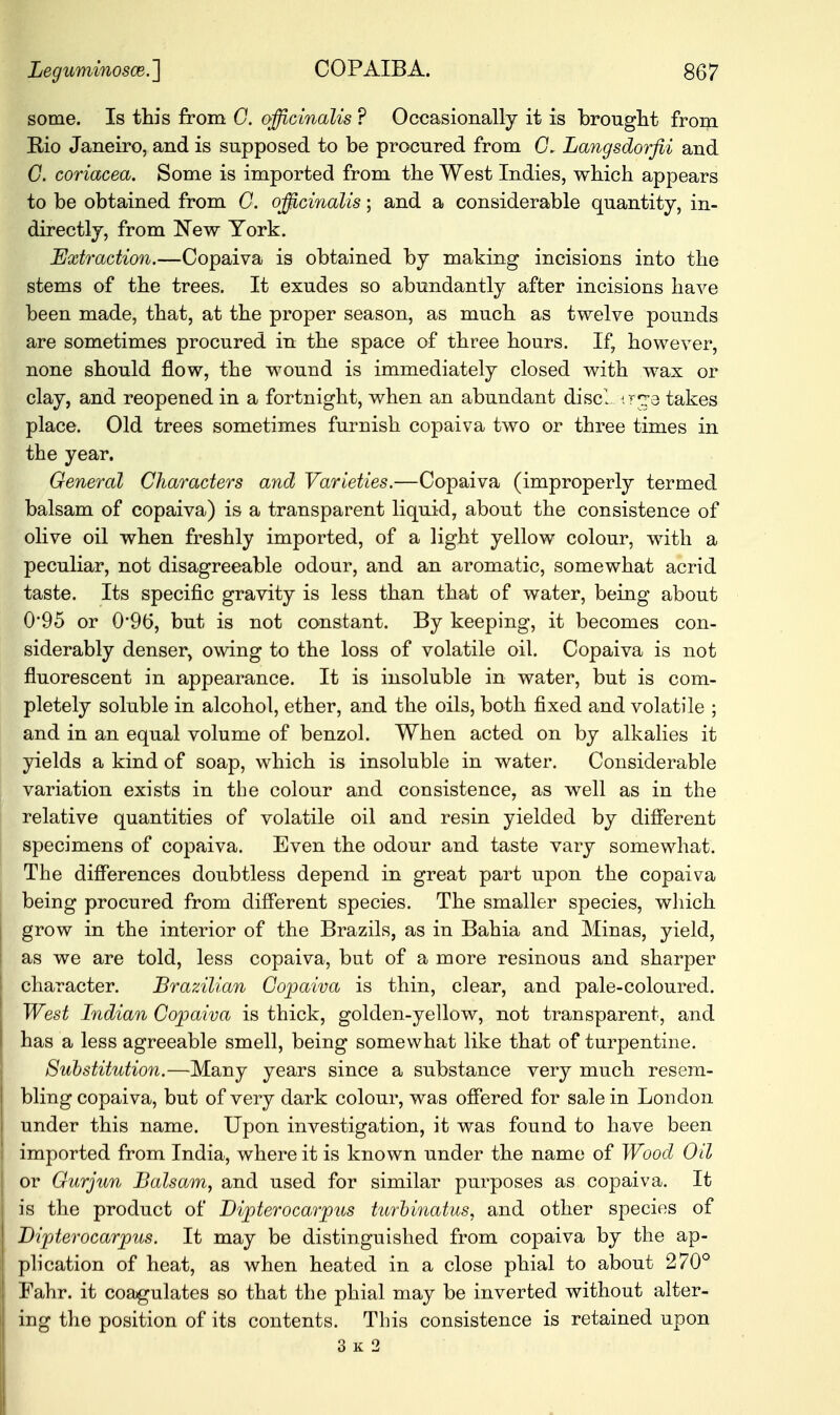 some. Is this from G. officinalis ? Occasionally it is brought from Rio Janeiro, and is supposed to be procured from G, Langsdorfii and C. coriacea. Some is imported from the West Indies, which appears to be obtained from G. officinalis; and a considerable quantity, in- directly, from New York. Extraction.—Copaiva is obtained by making incisions into the stems of the trees. It exudes so abundantly after incisions have been made, that, at the proper season, as much as twelve pounds are sometimes procured in the space of three hours. If, however, none should flow, the wound is immediately closed with wax or clay, and reopened in a fortnight, when an abundant disci irge takes place. Old trees sometimes furnish copaiva two or three times in the year. General Characters and Varieties.—Copaiva (improperly termed balsam of copaiva) is a transparent liquid, about the consistence of olive oil when freshly imported, of a light yellow colour, with a peculiar, not disagreeable odour, and an aromatic, somewhat acrid taste. Its specific gravity is less than that of water, being about 0*95 or 0*96, but is not constant. By keeping, it becomes con- siderably denser, owing to the loss of volatile oil. Copaiva is not fluorescent in appearance. It is insoluble in water, but is com- pletely soluble in alcohol, ether, and the oils, both fixed and volatile ; and in an equal volume of benzol. When acted on by alkalies it yields a kind of soap, which is insoluble in water. Considerable variation exists in the colour and consistence, as well as in the relative quantities of volatile oil and resin yielded by different specimens of copaiva. Even the odour and taste vary somewhat. The differences doubtless depend in great part upon the copaiva being procured from different species. The smaller species, which grow in the interior of the Brazils, as in Bahia and Minas, yield, as we are told, less copaiva, but of a more resinous and sharper character. Brazilian Copaiva is thin, clear, and pale-coloured. West Indian Copaiva is thick, golden-yellow, not transparent, and has a less agreeable smell, being somewhat like that of turpentine. Substitution.—Many years since a substance very much resem- bling copaiva, but of very dark colour, was offered for sale in London under this name. Upon investigation, it was found to have been imported from India, where it is known under the name of Wood Oil or Gurjun Balsam, and used for similar purposes as copaiva. It is the product of Bipterocarpus tm'binatus, and other species of Bipterocarpus. It may be distinguished from copaiva by the ap- plication of heat, as when heated in a close phial to about 270° Fahr. it coagulates so that the phial may be inverted without alter- ing the position of its contents. This consistence is retained upon 3 k 2