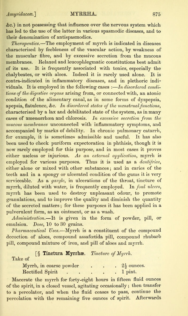 &c.) in not possessing that influence over the nervous system which has led to the use of the latter in various spasmodic diseases, and to their denomination of antispasmodics. Therapeutics.—The employment of myrrh is indicated in diseases characterised by feebleness of the vascular action, by weakness of the muscular fibre, and by excessive secretion from the mucous membranes. Relaxed and leucophlegmatic constitutions best admit of its use. It is frequently associated with tonics, especially the chalybeates, or with aloes, Indeed it is rarely used alone. It is contra-indicated in inflammatory diseases, and in plethoric indi- viduals. It is employed in the following cases :—In disordered condi- tions of the digestive organs arising from, or connected with, an atonic condition of the alimentary canal, as in some forms of dyspepsia, apepsia, flatulence, &c. In disordered states of the menstrual functions, characterised by a lax and debilitated state of the system, as in many cases of amenorrhcea and chlorosis. In excessive secretion from the mucous membranes unconnected with inflammatory symptoms, and accompanied by marks of debility. In chronic pulmonary catarrh, for example, it is sometimes admissible and useful. It has also been used to check puriform expectoration in phthisis, though it is now rarely employed for this purpose, and in most cases it proves either useless or injurious. As an external application, myrrh is employed for various purposes. Thus it is used as a dentifrice, either alone or mixed with other substances; and in caries of the teeth and in a spongy or ulcerated condition of the gums it is very serviceable. As a gargle, in ulcerations of the throat, tincture of myrrh, diluted with water, is frequently employed. In foul ulcers, myrrh has been used to destroy unpleasant odour, to promote granulations, and to improve the quality and diminish the quantity of the secreted matters; for these purposes it has been applied in a pulverulent form, as an ointment, or as a wash. Administration.—It is given in the form of powder, pill, or emulsion. Dose, 10 to 30 grains. Pharmaceutical Uses.—Myrrh is a constituent of the compound decoction of aloes, compound assafoetida pill, compound rhubarb pill, compound mixture of iron, and pill of aloes and myrrh. [§ Tinctura Myrrhse. Tincture of Myrrh. Take of Myrrh, in coarse powder . . . ounces. Rectified Spirit . . . . .1 pint. Macerate the myrrh for forty-eight hours in fifteen fluid ounces of the spirit, in a closed vessel, agitating occasionally; then transfer to a percolator, and when the fluid ceases to pass, continue the percolation with the remaining five ounces of spirit. Afterwards