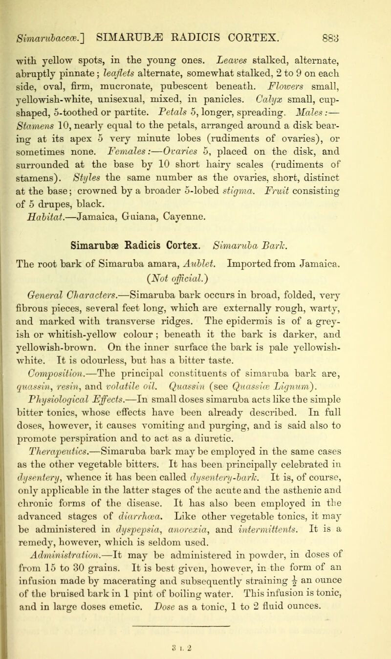 with, yellow spots, in the young ones. Leaves stalked, alternate, abruptly pinnate ; leaflets alternate, somewhat stalked, 2 to 9 on each side, oval, firm, mucronate, pubescent beneath. Flowers small, yellowish-white, unisexual, mixed, in panicles. Calyx small, cup- shaped, 5-toothed or partite. Petals 5, longer, spreading, Males :— Stamens 10, nearly equal to the petals, arranged around a disk bear- ing at its apex 5 very minute lobes (rudiments of ovaries), or sometimes none. Females:—Ovaries 5, placed on the disk, and surrounded at the base by 10 short hairy scales (rudiments of stamens). Styles the same number as the ovaries, short, distinct at the base; crowned by a broader 5-lobed stigma. Fruit consisting of 5 drupes, black. Habitat.—Jamaica, Guiana, Cayenne. Simarubae Radicis Cortex. Simaruba Baric The root bark of Simaruba amara, Aublet. Imported from Jamaica. (Not official.) General Characters.—Simaruba bark occurs in broad, folded, very fibrous pieces, several feet long, which are externally rough, warty, and marked with transverse ridges. The epidermis is of a grey- ish or whitish-yellow colour ; beneath it the bark is darker, and yellowish-brown. On the inner surface the bark is pale yellowish- white. It is odourless, but has a bitter taste. Composition.—The principal constituents of simaruba bark are, quassin, resin, and volatile oil. Quassia (see Quassias Lignum). Physiological Effects.—In small doses simaruba acts like the simple bitter tonics, whose effects have been already described. In full doses, however, it causes vomiting and purging, and is said also to promote perspiration and to act as a diuretic. Therapeutics.—Simaruba bark maybe employed in the same cases as the other vegetable bitters. It has been principally celebrated in dysentery, whence it has been called dysentery-ba/rk. It is, of course, only applicable in the latter stages of the acute and the asthenic and chronic forms of the disease. It has also been employed in the advanced stages of diarrhoea. Like other vegetable tonics, it may be administered in dyspepsia, anorexia, and inter mittents. It is a remedv, however, which is seldom used. Administration.—It may be administered in powder, in doses of from 15 to 30 grains. It is best given, however, in the form of an infusion made by macerating and subsequently straining J an ounce of the bruised bark in 1 pint of boiling water. This infusion is tonic, and in large doses emetic. Dose as a tonic, 1 to 2 fluid ounces. o i. 2