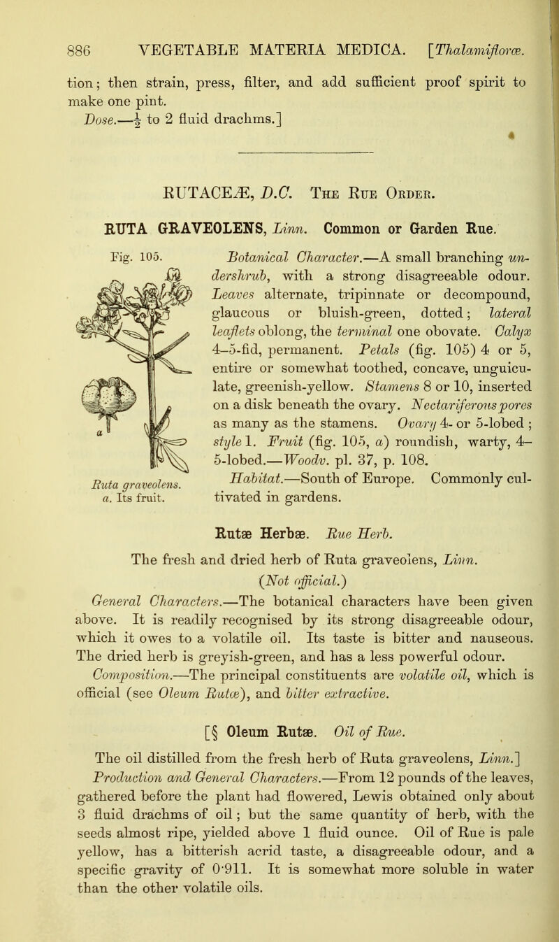 tion; then strain, press, filter, and add sufficient proof spirit to make one pint. Dose.—^ to 2 fluid drachms.] EUTACE^E, B.C. The Eue Order. RUT A GRAVEOLENS, Linn. Common or Garden Rue. Botanical Character.—A small branching un- der shrub, with a strong disagreeable odour. Leaves alternate, tripinnate or decompound, glaucous or bluish-green, dotted; lateral leaflets oblong, the terminal one obovate. Calyx 4— 5-fid, permanent. Petals (fig. 105) 4 or 5, entire or somewhat toothed, concave, unguicu- late, greenish-yellow. Stamens 8 or 10, inserted on a disk beneath the ovary. Nectariferous pores as many as the stamens. Ovary 4- or 5-lobed ; style!. Fruit (fig. 105, a) roundish, warty, 4- 5- lobed.—Woodv. pi. 37, p. 108. Habitat.—South of Europe. Commonly cul- tivated in gardens. Rutae Herbae. Eue Kerb. The fresh and dried herb of Ruta graveolens, Linn. {Not official.} General Characters.—The botanical characters have been given above. It is readily recognised by its strong disagreeable odour, which it owes to a volatile oil. Its taste is bitter and nauseous. The dried herb is greyish-green, and has a less powerful odour. Composition.—The principal constituents are volatile oil, which is official (see Oleum Putce), and bitter extractive. [§ Oleum Rutae. Oil of Bate. The oil distilled from the fresh herb of Ruta graveolens, Linn.'] Production and General Characters.—From 12 pounds of the leaves, gathered before the plant had flowered, Lewis obtained only about 3 fluid drachms of oil; but the same quantity of herb, with the seeds almost ripe, yielded above 1 fluid ounce. Oil of Rue is pale yellow, has a bitterish acrid taste, a disagreeable odour, and a specific gravity of 0911. It is somewhat more soluble in water than the other volatile oils. Fig. 105. But a graveolens. a. Its fruit.