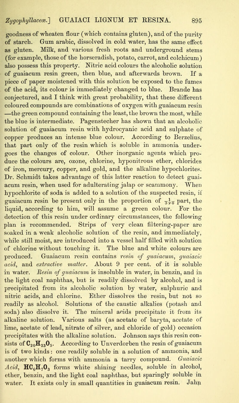 goodness of wheaten flour (which contains gluten), and of the purity of starch. Gum arabic, dissolved in cold water, has the same effect as gluten. Milk, and various fresh roots and underground stems (for example, those of the horseradish, potato, carrot, and colchicum) also possess this property. Nitric acid colours the alcoholic solution of guaiacum resin green, then blue, and afterwards brown. If a piece of paper moistened with this solution be exposed to the fumes of the acid, its colour is immediately changed to blue. Brande has conjectured, and I think with great probability, that these different coloured compounds are combinations of oxygen with guaiacum resin —the green compound containing the least, the brown the most, while the blue is intermediate. Pagenstecher has shown that an alcoholic solution of guaiacum resin with hydrocyanic acid and sulphate of copper produces an intense blue colour. According to Berzelius, that part only of the resin which is soluble in ammonia under- goes the changes of colour. Other inorganic agents which pro- duce the colours are, ozone, chlorine, hyponitrous ether, chlorides of iron, mercury, copper, and gold, and the alkaline hypochlorites. Dr. Schmidt takes advantage of this latter reaction to detect guai- acum resin, when used for adulterating jalap or scammony. When hypochlorite of soda is added to a solution of the suspected resin, if guaiacum resin be present only in the proportion of part, the liquid, according to him, will assume a green colour. For the detection of this resin under ordinary circumstances, the following plan is recommended. Strips of very clean filtering-paper are soaked in a weak alcoholic solution of the resin, and immediately, while still moist, are introduced into a vessel half filled with solution of chlorine without touching it. The blue and white colours are produced. Guaiacum resin contains resin of guaiacum, guaiacic acid, and extractive matter. About 9 per cent, of it is soluble in water. Resin of guaiacum is insoluble in water, in benzin, and in the light coal naphthas, but is readily dissolved by alcohol, and is precipitated from its alcoholic solution by water, sulphuric and nitric acids, and chlorine. Ether dissolves the resin, but not so readily as alcohol. Solutions of the caustic alkalies (potash and soda) also dissolve it. The mineral acids precipitate it from its alkaline solution. Various salts (as acetate of baryta, acetate of lime, acetate of lead, nitrate of silver, and chloride of gold) occasion precipitates with the alkaline solution. Johnson says this resin con- sists of C20H23O5. According to Unverdorben the resin of guaiacum is of two kinds: one readilv soluble in a solution of ammonia, and another which forms with ammonia a tarry compound. Guaiacic Acid, HC6H703 forms white shining needles, soluble in alcohol, ether, benzin, and the light coal naphthas, but sparingly soluble in water. It exists only in small quantities in guaiacum resin. Jahn