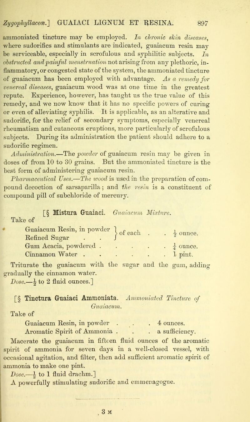 ammoniated tincture may be employed. In chronic shin diseases, where sudorifics and stimulants are indicated, guaiacum resin may be serviceable, especially in scrofulous and syphilitic subjects. In obstructed and painful we^raa^W not arising from any plethoric, in- flammatory, or congested state of the system, the ammoniated tincture of guaiacum has been employed with advantage. As a remedy for venereal diseases, guaiacum wood was at one time in the greatest repute. Experience, however, has taught us the true value of this remedy, and we now know that it has no specific powers of curing or even of alleviating syphilis. It is applicable, as an alterative and sudorific, for the relief of secondary symptoms, especially venereal rheumatism and cutaneous eruptions, more particularly of scrofulous subjects. During its administration the patient should adhere to a sudorific regimen. Administration.—The powder of guaiacum resin may be given in doses of from 10 to 30 grains. But the ammoniated tincture is the best form of administering guaiacum resin. Pharmaceutical Uses.—The wood is used in the preparation of com- pound decoction of sarsaparilla; and the resin is a constituent of compound pill of subchloride of mercury. [§ Mistura Guaiaci. Guaiacum Mixture. Take of Guaiacum Resin, in powder Refined Sugar Gum Acacia, powdered . . . . . \ ounce. Cinnamon Water ...... 1 pint. Triturate the guaiacum with the sugar and the gum, adding gradually the cinnamon water. Dose.—\ to 2 fluid ounces.] [§ Tinctura Guaiaci Ammoniata. Ammoniated Tincture of Guaiacum. Take of Guaiacum Resin, in powder . . .4 ounces. Aromatic Spirit of Ammonia . . .a sufficiency. Macerate the guaiacum in fifteen fluid ounces of the aromatic spirit of ammonia for seven days in a well-closed vessel, with occasional agitation, and filter, then add sufficient aromatic spirit of ammonia to make one pint. Dose.—\ to 1 fluid drachm.] A powerfully stimulating sudorific and emmenagogue. 1 of each . . \ ounce. , 3 M