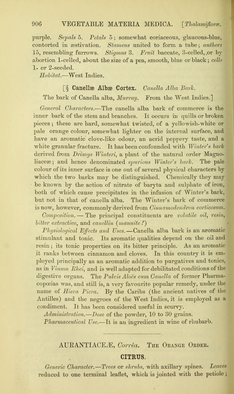 purple. Sepals 5. Petals 5 ; somewhat coriaceous, glaucous-blue, contorted in aestivation. Stamens united to form a tube; anthers 15, resembling furrows. Stigmas 3. Fruit baccate, 3-celled, .or by abortion 1-celled, about the size of a pea, smooth, blue or black ; cells 1- or 2-seeded. Habitat.—West Indies. [§ Canellse Albse Cortex. Canella Alba Bark. The bark of Canella alba, Murray. From the West Indies.] General Characters.—The canella alba bark of commerce is the inner bark of the stem and branches. It occurs in quills or broken pieces ; these are hard, somewhat twisted, of a yellowish-white or pale orange colour, somewhat lighter on the internal surface, and have an aromatic clove-like odour, an acrid peppery taste, and a white granular fracture. It has been confounded with Winter's bark derived from Drimys Winteri, a plant of the natural order Magno- liacea3; and hence denominated spurious Winter's bark. The pale colour of its inner surface is one out of several physical characters by which the two barks may be distinguished. Chemically they may be known by the action of nitrate of baryta and sulphate of iron, both of which cause precipitates in the infusion of Winter's bark, but not in that of canella alba. The Winter's bark of commerce is now, however, commonly derived from Cinnamodendron corticosum. Composition. — The principal constituents are volatile oil, resin, bitter extractive, and canellin {mannite /) Physiological Effects and Uses.—Canella alba bark is an aromatic stimulant and tonic. Its aromatic qualities depend on the oil and resin; its tonic properties on its bitter principle. As an aromatic it ranks between cinnamon and cloves. In this country it is em- ployed principally as an aromatic addition to purgatives and tonics, as in Vinum Bhei, and is well adapted for debilitated conditions of the digestive organs. The Pulvis Aloes cum Canella of former Pharma- copoeias was, and still is, a very favourite popular remedy, under the name of Hiera Picra. By the Caribs (the ancient natives of the Antilles) and the negroes of the West Indies, it is employed as a condiment. It has been considered useful in scurvy. Administration.—Dose of the powder, 10 to 30 grains. Pharmaceutical Use.—It is an ingredient in wine of rhubarb. AUK ANTIACEiE, Correct. The Orange Order. CITRUS. Generic Character.—Trees or shrubs, with axillary spines. Leaven reduced to one terminal leaflet, which is jointed with the petiole j