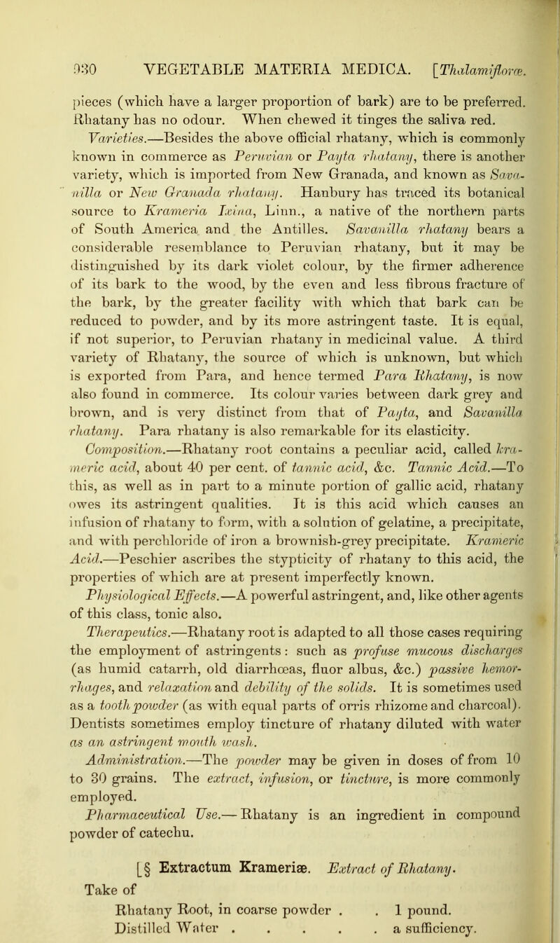 pieces (which have a larger proportion of bark) are to be preferred. Rhatany has no odour. When chewed it tinges the saliva red. Varieties.—Besides the above official rhatany, which is commonly known in commerce as Peruvian or Payta rhatany, there is another variety, which is imported from New Granada, and known as Sava- nilla or New Granada rhatany. Hanbury has traced its botanical source to Krameria Ixina, Linn., a native of the northern parts of South America and the Antilles. Savanilla rhatany bears a considerable resemblance to Peruvian rhatany, but it may be distinguished by its dark violet colour, by the firmer adherence of its bark to the wood, by the even and less fibrous fracture of the bark, by the greater facility Avith which that bark can be reduced to powder, and by its more astringent taste. It is equal, if not superior, to Peruvian rhatany in medicinal value. A third variety of Ilhatany, the source of which is unknown, but which is exported from Para, and hence termed Para Phatany, is now also found in commerce. Its colour varies between dark grey and brown, and is very distinct from that of Payta, and Savanilla rhatany. Para rhatany is also remarkable for its elasticity. Composition.—Rhatany root contains a peculiar acid, called hra- meric acid, about 40 per cent, of tannic acid, &c. Tannic Acid.—To this, as well as in part to a minute portion of gallic acid, rhatany owes its astringent qualities. It is this acid which causes an infusion of rhatany to form, with a solution of gelatine, a precipitate, and with perchloride of iron a brownish-grey precipitate. Krameric Acid.—Peschier ascribes the stypticity of rhatany to this acid, the properties of which are at present imperfectly known. Physiological Effects.—A powerful astringent, and, like other agents of this class, tonic also. Therapeutics.—Rhatany root is adapted to all those cases requiring the employment of astringents : such as profuse mucous discharges (as humid catarrh, old diarrhoeas, fluor albus, &c.) passive hemor- rhages, and relaxation and debility of the solids. It is sometimes used as a tooth powder (as with equal parts of orris rhizome and charcoal). Dentists sometimes employ tincture of rhatany diluted with water as an astringent mouth wash. Administration.—The powder may be given in doses of from 10 to 30 grains. The extract, infusion, or tincture, is more commonly employed. Pharmaceutical Use.— Rhatany is an ingredient in compound powder of catechu. [§ Extractum Krameriae. Extract of Rhatany. Take of Rhatany Root, in coarse powder . . 1 pound. Distilled Water . . . . .a sufficiency.