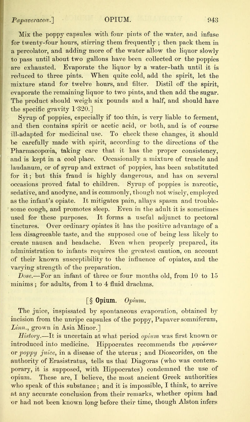 Mix the poppy capsules witli four pints of tlie water, and infuse for twenty-four hours, stirring them frequently ; then pack them in a percolator, and adding more of the water allow the liquor slowly to pass until about two gallons have been collected or the poppies are exhausted. Evaporate the liquor by a water-bath until it is reduced to three pints. When quite cold, add the spirit, let the mixture stand for twelve hours, and filter. Distil off the spirit, evaporate the remaining liquor to two pints, and then add the sugar. The product should weigh six pounds and a half, and should have the specific gravity 1*320.] Syrup of poppies, especially if too thin, is very liable to ferment, and then, contains spirit or acetic acid, or both, and is of course ill-adapted for medicinal use. To check these changes, it should be carefully made with spirit, according to the directions of the Pharmacopoeia, taking care that it has the proper consistency, and is kept in a cool place. Occasionally a mixture of treacle and laudanum, or of syrup and extract of poppies, has been substituted for it; but this fraud is highly dangerous, and has on several occasions proved fatal to children. Syrup of poppies is narcotic, sedative, and anodyne, and is commonly, though not wisely, employed as the infant's opiate. It mitigates pain, allays spasm and trouble- some cough, and promotes sleep. Even in the adult it is sometimes used for these purposes. It forms a useful adjunct to pectoral tinctures. Over ordinary opiates it has the positive advantage of a less disagreeable taste, and the supposed one of being less likely to create nausea and headache. Even when properly prepared, its administration to infants requires the greatest caution, on account of their known susceptibility to the influence of opiates, and the varying strength of the preparation. Dose.—For an infant of three or four months old, from 10 to 15 minims; for adults, from 1 to 4 fluid drachms. [§ Opium. Opium. The juice, inspissated by spontaneous evaporation, obtained by incision from the unripe capsules of the poppy, Papaver somniferum, Linn., grown in Asia Minor.] History.—It is uncertain at what period opium' was first known or introduced into medicine. Hippocrates recommends the firiKuviov or poppy juice, in a disease of the uterus ; and Dioscorides, on the authority of Erasistratus, tells us that Diagoras (who was contem- porary, it is supposed, with Hippocrates) condemned the use of opium. These are, I believe, the most ancient Greek authorities who speak of this substance; and it is impossible, I think, to arrive at any accurate conclusion from their remarks, whether opium had or had not been known long before their time, though Alston infers