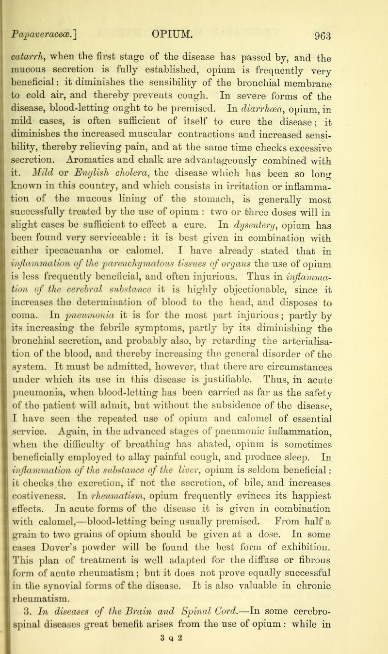 catarrh, when the first stage of the disease has passed by, and the mucous secretion is fully established, opium is frequently very beneficial: it diminishes the sensibility of the bronchial membrane to cold air, and thereby prevents cough. In severe forms of the disease, blood-letting ought to be premised. In diarrhoea, opium, in mild cases, is often sufficient of itself to cure the disease; it diminishes the increased muscular contractions and increased sensi- bility, thereby relieving pain, and at the same time checks excessive secretion. Aromatics and chalk are advantageously combined with it. Mild or English cholera, the disease which has been so long known in this country, and which consists in irritation or inflamma- tion of the mucous lining of the stomach, is generally most successfully treated by the use of opium : two or three doses will in slight cases be sufficient to effect a cure. In dysentery, opium has been found very serviceable : it is best given in combination with either ipecacuanha or calomel. I have already stated that in inflammation of the parenchymatous tissues of organs the use of opium is less frequently beneficial, and often injurious. Thus in inflamma- tion of the cerebral substance it is highly objectionable, since it increases the determination of blood to the head, and disposes to coma. In pneumonia it is for the most part injurious; partly by its increasing the febrile symptoms, partly by its diminishing- the bronchial secretion, and probably also, by retarding the arterialisa- tion of the blood, and thereby increasing the general disorder of the system. It must be admitted, however, that there are circumstances under which its use in this disease is justifiable. Thus, in acute pneumonia, when blood-letting has been carried as far as the safety of the patient will admit, but without the subsidence of the disease, I have seen the repeated use of opium and calomel of essential service. Again, in the advanced stages of pneumonic inflammation, when the difficulty of breathing has abated, opium is sometimes beneficially employed to allay painful cough, and produce sleep. In inflammation of the substance of the liver, opium is seldom beneficial : it checks the excretion, if not the secretion, of bile, and increases costiveness. In rheumatism, opium frequently evinces its happiest effects. In acute forms of the disease it is given in combination with calomel,—blood-letting being usually premised. From half a grain to two grains of opium should be given at a dose. In some cases Dover's powder will be found the best form of exhibition. This plan of treatment is well adapted for the diffuse or fibrous form of acute rheumatism ; but it does not prove equally successful in tile synovial forms of the disease. It is also valuable in chronic rheumatism. 3. In diseases of the Brain and Spinal Cord.—In some cerebro- spinal diseases great benefit arises from the use of opium : while in 3 q 2