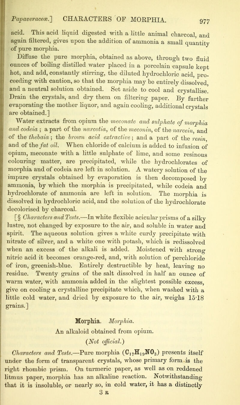 Papaveraceoe.'] CHARACTERS OF MORPHIA. acid. This acid liquid digested with a little animal charcoal, and again filtered, gives upon the addition of ammonia a small quantity of pure morphia. Diffuse the pure morphia, obtained as above, through two fluid ounces of boiling distilled water placed in a porcelain capsule kept hot, and add, constantly stirring, the diluted hydrochloric acid, pro- ceeding with caution, so that the morphia may be entirely dissolved and a neutral solution obtained. Set aside to cool and crystallise. Drain the crystals, and dry them on filtering paper. By further evaporating the mother liquor, and again cooling, additional crystals are obtained.] Water extracts from opium the meconate and sulphate of morphia and codeia ; a part of the viarcotia, of the meconin, of the narcein, and of the thebaia; the brown acid extractive; and a part of the resin and of the fat oil. When chloride of calcium is added to infusion of opium, meconate with a little sulphate of lime, and some resinous colouring matter, are precipitated, while the hydrochlorates of morphia and of codeia are left in solution. A watery solution of the impure crystals obtained by evaporation is then decomposed by ammonia, by which the morphia is precipitated, while codeia and hydro chlorate of ammonia are left in solution. The morphia is dissolved in hydrochloric acid, and the solution of the hydrochlorate decolorised by charcoal. [§ Characters and Tests.—In white flexible acicular prisms of a silky lustre, not changed by exposure to the air, and soluble in water and spirit. The aqueous solution gives a white curdy precipitate with nitrate of silver, and a white one with potash, which is redissolved when an excess of the alkali is added. Moistened with strong nitric acid it becomes orange-red, and, with solution of perchloride of iron, greenish-blue. Entirely destructible by heat, leaving no residue. Twenty grains of the salt dissolved in half au ounce of warm water, with ammonia added in the slightest possible excess, give on cooling a crystalline precipitate which, when washed with a little cold water, and dried by exposure to the air, weighs 15*18 grains.] Morphia. Morphia. An alkaloid obtained from opium. (Not official.) Characters and Tests.—Pure morphia (C]7H19N03) presents itself under the form of transparent crystals, whose primary form, is the right rhombic prism. On turmeric paper, as well as on reddened litmus paper, morphia has an alkaline reaction. Notwithstanding that it is insoluble, or nearly so, in cold water, it has a distinctly 3 R
