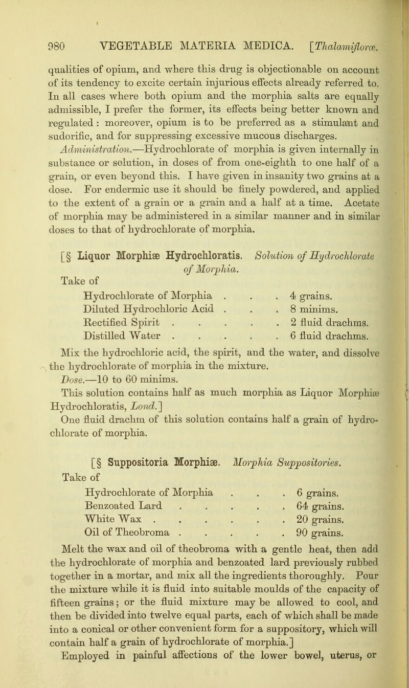 qualities of opium, and where this drug is objectionable on account of its tendency to excite certain injurious effects already referred to. In all cases where both opium and the morphia salts are equally admissible, I prefer the former, its effects being better known and regulated : moreover, opium is to be preferred as a stimulant and sudorific, and for suppressing excessive mucous discharges. Administration.—Hydrochlorate of morphia is given internally in substance or solution, in doses of from one-eighth to one half of a grain, or even beyond this. I have given in insanity two grains at a dose. For endermic use it should be finely powdered, and applied to the extent of a grain or a grain and a half at a time. Acetate of morphia may be administered in a similar manner and in similar doses to that of hydrochlorate of morphia. [§ Liquor Morphise Hydrochloratis. Solution of Hydrochlorate of Morphia. Take of Hydrochlorate of Morphia . . .4 grains. Diluted Hydrochloric Acid . . .8 minims. Rectified Spirit . . . . .2 fluid drachms. Distilled Water 6 fluid drachms. Mix the hydrochloric acid, the spirit, and the water, and dissolve the hydrochlorate of morphia in the mixture. Dose.—10 to 60 minims. This solution contains half as much morphia as Liquor Morphise Hydrochloratis, Lond. ] One fluid drachm of this solution contains half a grain of hydro- chlorate of morphia. [§ Suppositoria Morphise. Morphia Suppositories. Take of Hydrochlorate of Morphia . . .6 grains. Benzoated Lard . . . . .64 grains. White Wax 20 grains. Oil of Theobroma . . . . .90 grains. Melt the wax and oil of theobroma with a gentle heat, then add the hydrochlorate of morphia and benzoated lard previously rubbed together in a mortar, and mix all the ingredients thoroughly. Pour the mixture while it is fluid into suitable moulds of the capacity of fifteen grains; or the fluid mixture may be allowed to cool, and then be divided into twelve equal parts, each of which shall be made into a conical or other convenient form for a suppository, which will contain half a grain of hydrochlorate of morphia.] Employed in painful affections of the lower bowel, uterus, or