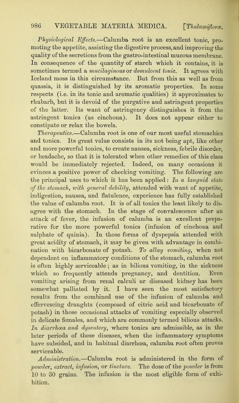 Physiological Effects.—Caluniba root is an excellent tonic, pro- moting the appetite, assisting the digestive process, and improving the quality of the secretions from the gastro-intestinal mucous membrane. In consequence of the quantity of starch which it contains, it is sometimes termed a mucilaginous or demulcent tonic. It agrees with Iceland moss in this circumstance. But from this as well as from quassia, it is distinguished by its aromatic properties. In some respects (i.e. in its tonic and aromatic qualities) it approximates to rhubarb, but it is devoid of the purgative and astringent properties of the latter. Its want of astringency distinguishes it from the astringent tonics (as cinchona). It does not appear either to constipate or relax the bowels. Therapeutics.—Calumba root is one of our most useful stomachics and tonics. Its great value consists in its not being apt, like other and more powerful tonics, to create nausea, sickness, febrile disorder, or headache, so that it is tolerated when other remedies of this class would be immediately rejected. Indeed, on many occasions it evinces a positive power of checking vomiting. The following are the principal uses to which it has been applied: In a languid state of the stomach, with general debility, attended with want of appetite, indigestion, nausea, and flatulence, experience has fully established the value of calumba root. It is of all tonics the least likely to dis- agree with the stomach. In the stage of convalescence after an attack of fever, the infusion of calumba is an excellent prepa- rative for the more powerful tonics (infusion of cinchona and sulphate of quinia). In those forms of dyspepsia attended with great acidity of stomach, it may be given with advantage in combi- nation with bicarbonate of potash. To allay vomiting, when not dependent on inflammatory conditions of the stomach, calumba root is often highly serviceable ; as in bilious vomiting, in the sickness which so frequently attends pregnancy, and dentition. Even vomiting arising from renal calculi or diseased kidney has been somewhat palliated by it. I have seen the most satisfactory results from the combined use of the infusion of calumba and effervescing draughts (composed of citric acid and bicarbonate of potash) in those occasional attacks of vomiting especially observed in delicate females, and which are commonly termed bilious attacks. In diarrhoea and dysentery, where tonics are admissible, as in the later periods of these diseases, when the inflammatory symptoms have subsided, and in habitual diarrhoea, calumba root often proves serviceable. Administration.—Calumba root is administered in the form of powder, extract, infusion, or tincture. The dose of the powder is from 10 to 30 grains. The infusion is the most eligible form of exhi- bition.