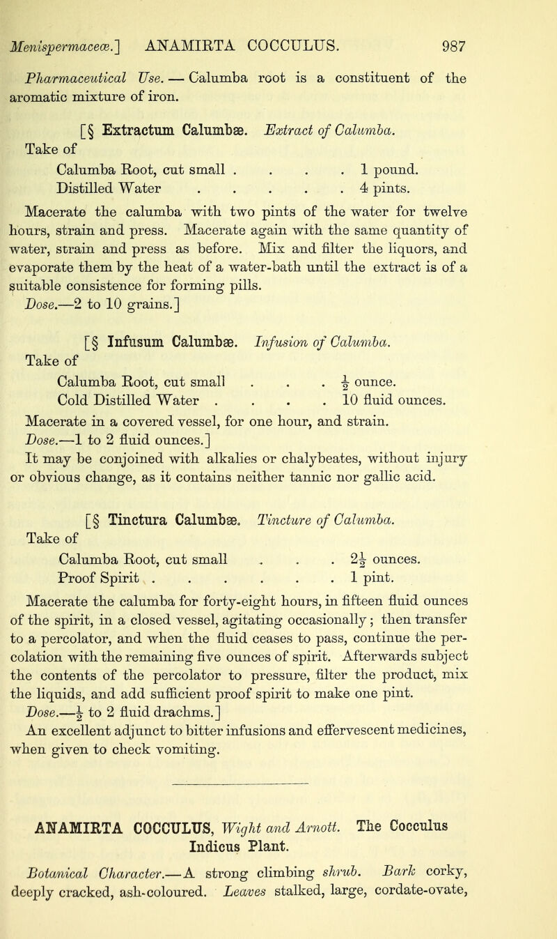 Pharmaceutical Use. — Calumba root is a constituent of the aromatic mixture of iron. [§ Extraction Calinnbse. Extract of Calumba. Take of Calumba Root, cut small . . . .1 pound. Distilled Water . . . . . 4 pints. Macerate the calumba with two pints of the water for twelve hours, strain and press. Macerate again with the same quantity of water, strain and press as before. Mix and filter the liquors, and evaporate them by the heat of a water-bath until the extract is of a suitable consistence for forming pills. Dose.—2 to 10 grains.] [§ Infusum Calumbae. Infusion of Calumba. Take of Calumba Boot, cut small . . . \ ounce. Cold Distilled Water . . . .10 fluid ounces. Macerate in a covered vessel, for one hour, and strain. Dose.—1 to 2 fluid ounces.] It may be conjoined with alkalies or chalybeates, without injury or obvious change, as it contains neither tannic nor gallic acid. [§ Tinctura Calumbse. Tincture of Calumba. Take of Calumba Root, cut small , . . 2J- ounces. Proof Spirit ...... 1 pint. Macerate the calumba for forty-eight hours, in fifteen fluid ounces of the spirit, in a closed vessel, agitating occasionally; then transfer to a percolator, and when the fluid ceases to pass, continue the per- colation with the remaining five ounces of spirit. Afterwards subject the contents of the percolator to pressure, filter the product, mix the liquids, and add sufficient proof spirit to make one pint. Dose.—\ to 2 fluid drachms.] An excellent adjunct to bitter infusions and effervescent medicines, when given to check vomiting. AHAMIETA COCCULUS, Wight and Arnott. The Cocculus Indicus Plant. Botanical Character.—A strong climbing shrub. Barh corky, deeply cracked, ash-coloured. Leaves stalked, large, cordate-ovate,