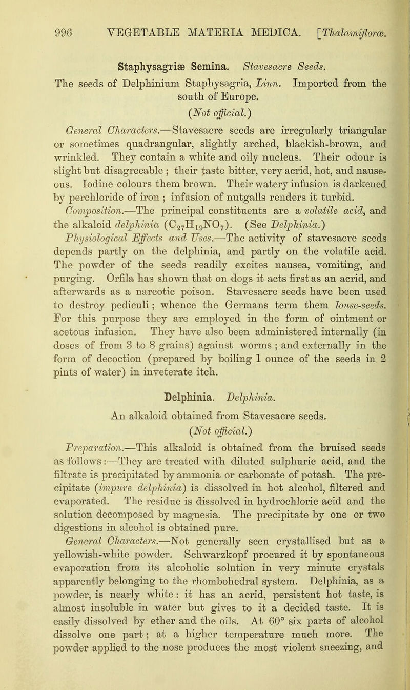 Staphysagriae Semina. Stavesacre Seeds. The seeds of Delphinium Staphysagria, Linn. Imported from the south of Europe. (Not official.) General Characters.—Stavesacre seeds are irregularly triangular or sometimes quadrangular, slightly arched, blackish-brown, and wrinkled. They contain a white and oily nucleus. Their odour is slight but disagreeable ; their taste bitter, very acrid, hot, and nause- ous. Iodine colours them brown. Their watery infusion is darkened by perchloride of iron ; infusion of nutgalls renders it turbid. Composition.—The principal constituents are a volatile acid, and the alkaloid delphinia (C27Hl9lSr07). (See Delphinia.) Physiological Effects and Uses.—The activity of stavesacre seeds depends partly on the delphinia, and partly on the volatile acid. The powder of the seeds readily excites nausea, vomiting, and purging. Orfila has shown that on dogs it acts first as an acrid, and afterwards as a narcotic poison. Stavesacre seeds have been used to destroy pediculi; whence the Germans term them louse-seeds. For this purpose they are employed in the form of ointment or acetous infusion. They have also been administered internally (in doses of from 3 to 8 grains) against worms ; and externally in the form of decoction (prepared by boiling 1 ounce of the seeds in 2 pints of water) in inveterate itch. Delphinia. Delphinia. An alkaloid obtained from Stavesacre seeds. (Not official.) Preparation.—This alkaloid is obtained from the bruised seeds as follows :—They are treated with diluted sulphuric acid, and the filtrate is precipitated by ammonia or carbonate of potash. The pre- cipitate (impure delphinia) is dissolved in hot alcohol, filtered and evaporated. The residue is dissolved in hydrochloric acid and the solution decomposed by magnesia. The precipitate by one or two digestions in alcohol is obtained pure. General Characters.—Not generally seen crystallised but as a yellowish-white powder. Schwarzkopf procured it by spontaneous evaporation from its alcoholic solution in very minute crystals apparently belonging to the rhombohedral system. Delphinia, as a powder, is nearly white : it has an acrid, persistent hot taste, is almost insoluble in water but gives to it a decided taste. It is easily dissolved by ether and the oils. At 60° six parts of alcohol dissolve one part; at a higher temperature much more. The powder applied to the nose produces the most violent sneezing, and