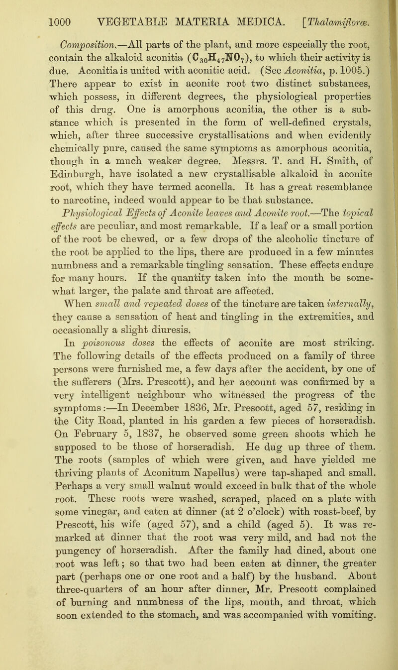 Composition.—All parts of the plant, and more especially the root, contain the alkaloid aconitia (C30H47KrO7), to which their activity is due. Aconitia is united with aconitic acid. (See Aconitia, p. 1005.) There appear to exist in aconite root two distinct substances, which possess, in different degrees, the physiological properties of this drug. One is amorphous aconitia, the other is a sub- stance which is presented in the form of well-defined crystals, which, after three successive crystallisations and when evidently chemically pure, caused the same symptoms as amorphous aconitia, though in a much weaker degree. Messrs. T. and H. Smith, of Edinburgh, have isolated a new crystallisable alkaloid |n aconite root, which they have termed aconella. It has a great resemblance to narcotine, indeed would appear to be that substance. Physiological Effects of Aconite leaves and Aconite root.—The topical effects are peculiar, and most remarkable. If a leaf or a small portion of the root be chewed, or a few drops of the alcoholic tincture of the root be applied to the lips, there are produced in a few minutes numbness and a remarkable tingling sensation. These effects endure for many hours. If the quantity taken into the mouth be some- what larger, the palate and throat are affected. When small and repeated doses of the tincture are taken internally, they cause a sensation of heat and tingling in the extremities, and occasionally a slight diuresis. In poisonous doses the effects of aconite are most striking. The following details of the effects produced on a family of three persons were furnished me, a few days after the accident, by one of the sufferers (Mrs. Prescott), and her account was confirmed by a very intelligent neighbour who witnessed the progress of the symptoms:—In December 1836, Mr. Prescott, aged 57, residing in the City Hoad, planted in his garden a few pieces of horseradish. On February 5, 1837, he observed some green shoots which he supposed to be those of horseradish. He dug up three of them. The roots (samples of which were given, and have yielded me thriving plants of Aconitum Napellus) were tap-shaped and small. Perhaps a very small walnut would exceed in bulk that of the whole root. These roots were washed, scraped, placed on a plate with some vinegar, and eaten at dinner (at 2 o'clock) with roast-beef, by Prescott, his wife (aged 57), and a child (aged 5). It was re- marked at dinner that the root was very mild, and had not the pungency of horseradish. After the family had dined, about one root was left; so that two had been eaten at dinner, the greater part (perhaps one or one root and a half) by the husband. About three-quarters of an hour after dinner, Mr. Prescott complained of burning and numbness of the lips, mouth, and throat, which soon extended to the stomach, and was accompanied with vomiting.