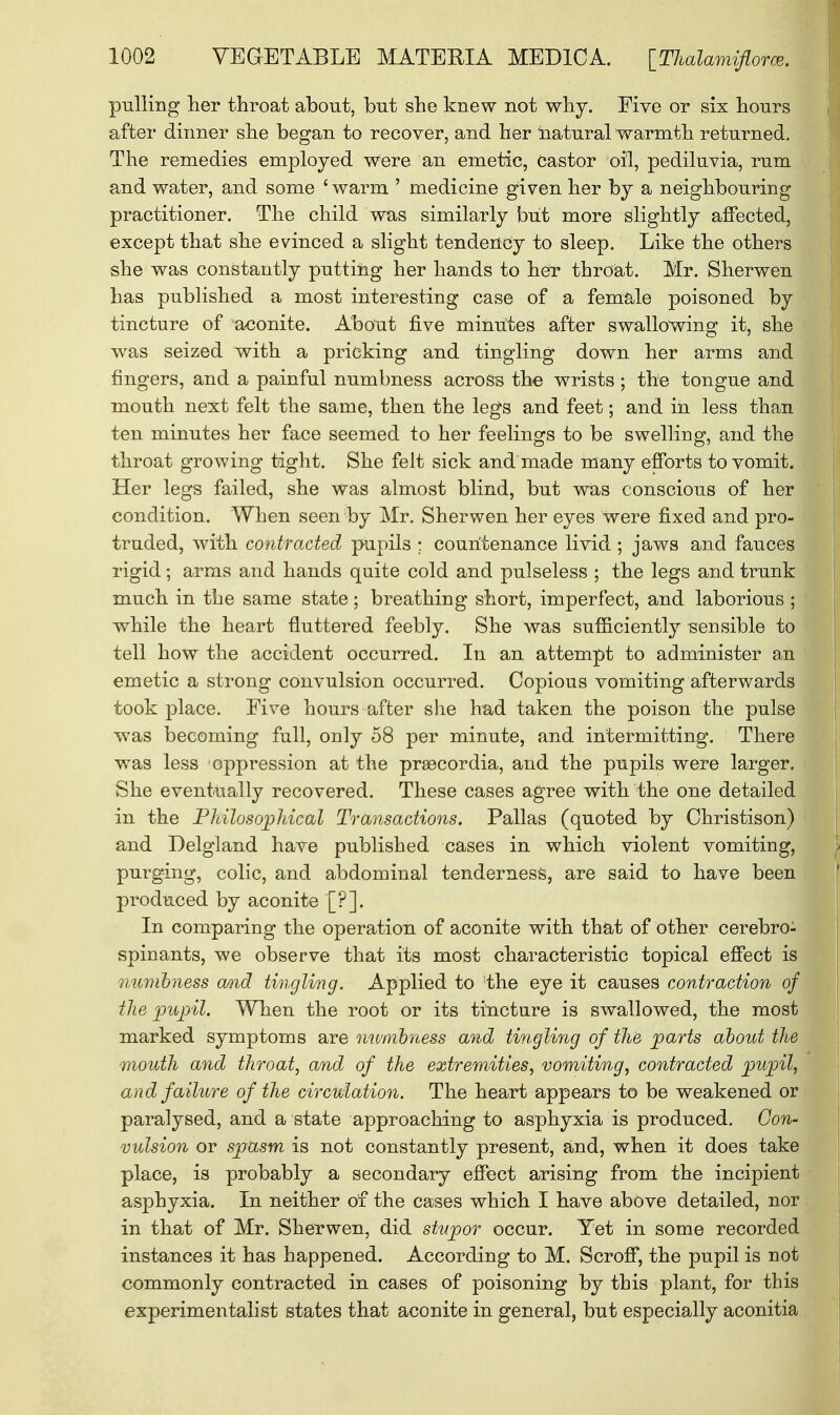 pulling her throat about, but she knew not why. Five or six hours after dinner she began to recover, and her naturalwarmth returned. The remedies employed were an emetic, castor oil, pediluvia, rum and water, and some 'warm ' medicine given her by a neighbouring practitioner. The child was similarly but more slightly affected, except that she evinced a slight tendency to sleep. Like the others she was constantly putting her hands to her throat. Mr. Sherwen has published a most interesting case of a female poisoned by tincture of aconite. About five minutes after swallowing it, she was seized with a pricking and tingling down her arms and fingers, and a painful numbness across the wrists ; the tongue and mouth next felt the same, then the legs and feet; and in less than ten minutes her face seemed to her feelings to be swelling, and the throat growing tight. She felt sick and made many efforts to vomit. Her legs failed, she Was almost blind, but was conscious of her condition. When seen by Mr. Sherwen her eyes were fixed and pro- truded, with contracted pupils ; countenance livid ; jaws and fauces rigid; arms and hands quite cold and pulseless ; the legs and trunk much in the same state; breathing short, imperfect, and laborious ; while the heart fluttered feebly. She was sufficiently sensible to tell how the accident occurred. In an attempt to administer an emetic a strong convulsion occurred. Copious vomiting afterwards took place. Five hours after she had taken the poison the pulse was becoming full, only 58 per minute, and intermitting. There was less oppression at the prsecordia, and the pupils were larger. She eventually recovered. These cases agree with the one detailed in the Philosophical Transactions. Pallas (quoted by Christison) and Delgland have published cases in which violent vomiting, purging, colic, and abdominal tenderness, are said to have been produced by aconite '[?]. In comparing the operation of aconite with that of other cerebro- spinants, we observe that its most characteristic topical effect is numbness and tingling. Applied to the eye it causes contraction of the pupil. When the root or its tincture is swallowed, the most marked symptoms are numbness and tingling of the parts about the mouth and throat, and of the extremities, vomiting, contracted pupil, and failure of the circulation. The heart appears to be weakened or paralysed, and a state approaching to asphyxia is produced. Con- vulsion or spasm is not constantly present, and, when it does take place, is probably a secondary effect arising from the incipient asphyxia. In neither of the cases which I have above detailed, nor in that of Mr. Sherwen, did stupor occur. Yet in some recorded instances it has happened. According to M. Scroff, the pupil is not commonly contracted in cases of poisoning by this plant, for this experimentalist states that aconite in general, but especially aconitia