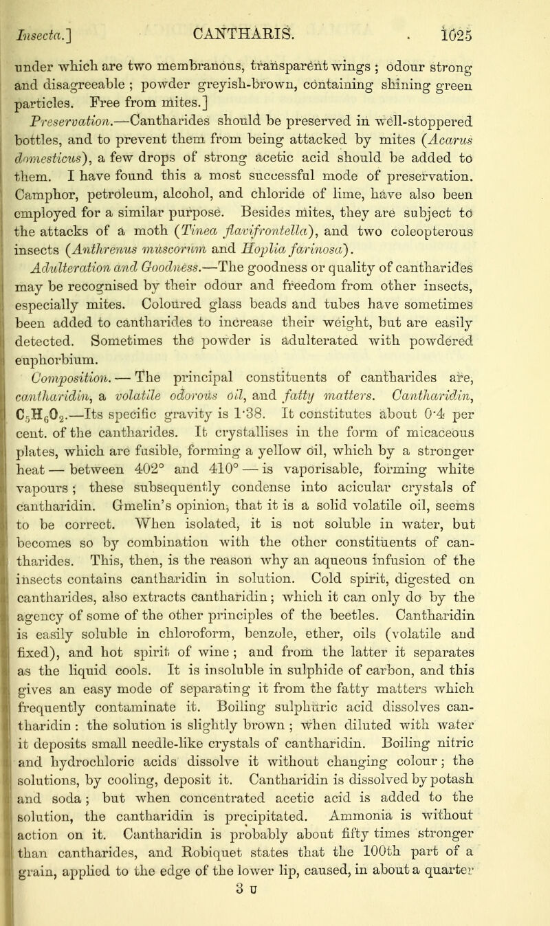 under which are two membranous, transparent wings ; odour strong and disagreeable ; powder greyish-brown, containing shining green particles. Free from mites.] Preservation.—Cantharides should be preserved in well-stoppered bottles, and to prevent them from being attacked by mites (Acarus domesticus), a few drops of strong acetic acid should be added to them. I have found this a most successful mode of preservation. Camphor, petroleum, alcohol, and chloride of lime, have also been employed for a similar purpose. Besides mites, they are subject to the attacks of a moth (Tinea flavifrontella), and two coleopterous insects (Anthrenus muscorum and Hoplia farinosa). Adulteration and Goodness.—The goodness or quality of cantharides may be recognised by their odour and freedom from other insects, especially mites. Coloured glass beads and tubes have sometimes been added to cantharides to increase their weight, but are easily detected. Sometimes the powder is adulterated with powdered euphorbium. Composition. — The principal constituents of cantharides are, cantharidin, a volatile odorous oil, and fatty matters. Cantharidin, Cr,H602.—Its specific gravity is 1*38. It constitutes about 0*4 per cent, of the cantharides. It crystallises in the form of micaceous plates, which are fusible, forming a yellow Oil, which by a stronger heat — between 402° and 410° — is vaporisable, forming white vapours; these subsequently condense into acicular crystals of cantharidin. Grmelin's opinion, that it is a solid volatile oil, seems to be correct. When isolated, it is not soluble in water, but becomes so hy combination with the other constituents of can- tharides. This, then, is the reason why an aqueous infusion of the insects contains cantharidin in solution. Cold spirit, digested on cantharides, also extracts cantharidin; which it can only do by the agency of some of the other principles of the beetles. Cantharidin is easily soluble in chloroform, benzole, ether, oils (volatile and fixed), and hot spirit of wine ; and from the latter it separates as the liquid cools. It is insoluble in sulphide of carbon, and this gives an easy mode of separating it from the fatty matters which frequently contaminate it. Boiling sulphuric acid dissolves can- tharidin : the solution is slightly brown ; when diluted with water it deposits small needle-like crystals of cantharidin. Boiling nitric and hydrochloric acids dissolve it without changing colour; the solutions, by cooling, deposit it. Cantharidin is dissolved by potash and soda; but when concentrated acetic acid is added to the solution, the cantharidin is precipitated. Ammonia is without action on it. Cantharidin is probably about fifty times stronger than cantharides, and Robiquet states that the 100th part of a grain, applied to the edge of the lower lip, caused, in about a quarter 3 u