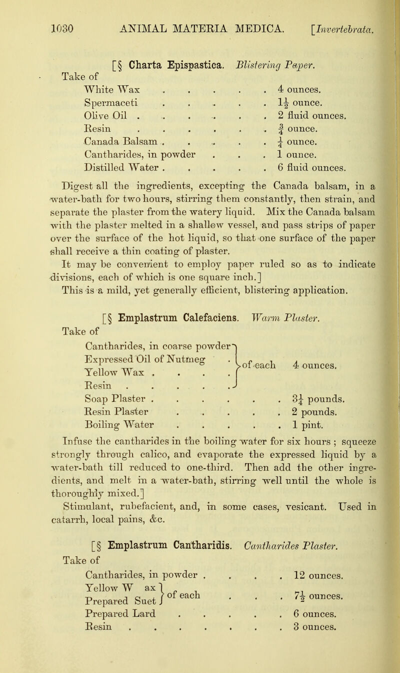 [§ Charta Epispastica. Blistering Paper. Take of White Wax Spermaceti Olive Oil . Resin Canada Balsam Cantharides, in powder Distilled Water . 4 ounces. 1^- ounce. 2 fluid ounces. | ounce. \ ounce. 1 ounce. 6 fluid ounces. Digest all the ingredients, excepting the Canada balsam, in a water-bath for two hours, stirring them constantly, then strain, and separate the plaster from the watery liquid. Mix the Canada balsam with the plaster melted in a shallow vessel, and pass strips of paper over the surface of the hot liquid, so that one surface of the paper shall receive a thin coating of plaster. It may be convenient to employ paper ruled so as to indicate divisions, each of which is one square inch.] This is a mild, yet generally efficient, blistering application. [§ Emplastrum Calefaciens Take of Cantharides, in coarse powder Expressed Oil of Nutmeg Yellow Wax . Resin Soap Plaster . Resin Plaster Boiling' Water Warm Piaster. of each 4 ounces. 3^ pounds. 2 pounds. 1 pint. Infuse the cantharides in the boiling water for six hours ; squeeze strongly through calico, and evaporate the expressed liquid by a water-bath till reduced to one-third. Then add the other ingre- dients, and melt in a -water-bath, stirring well until the whole is thoroughly mixed.] Stimulant, rubefacient, and, in some cases, vesicant. Used in catarrh, local pains, &c. [§ Emplastrum Canthariflis. Take of Cantharides, in powder . Yellow W ax Prepared Suet Prepared Lard Resin of each Cantharides Plaster. 12 ounces. 1\ ounces. 6 ounces. . 3 ounces.