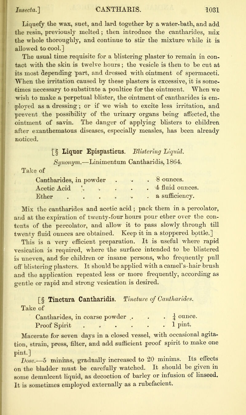 Liquefy the wax, suet, and lard together by a water-bath, and add the resin, previously melted ; then introduce the cantharides, mix the whole thoronghly, and continue to stir the mixture while it is allowed to cool.] The usual time requisite for a blistering plaster to remain in con- tact with the skin is twelve hours; the vesicle is then to be cut at its most depending part, and dressed with ointment of spermaceti. When the irritation caused by these plasters is excessive, it is some- times necessary to substitute a poultice for the ointment. When we wish to make a perpetual blister, the ointment of cantharides is em- ployed as a dressing ; or if we wish to excite less irritation, and prevent the possibility of the urinary organs being affected, the ointment of savin. The danger of applying blisters to children after exanthematous diseases, especially measles, has been already noticed. £5 Liquor Epispasticus. Blistering Liquid. Synonym.—Linimentum Cantharidis, 1864. Take of Cantharides, in powder . . . 8 ounces. Acetic Acid *. .... 4 fluid ounces. Ether ...... a sufficiency. Mix the cantharides and acetic acid ; pack them in a percolator, and at the expiration of twenty-four hours pour ether over the con- tents of the percolator, and allow it to pass slowly through till twenty fluid ounces are obtained. Keep it in a stoppered bottle.] This is a very efficient preparation. It is useful where rapid vesication is required, where the surface intended to be blistered is uneven, and for children or insane persons, who frequently pull off blistering plasters. It should be applied with a camel's-hair brush and the application repeated less or more frequently, according as gentle or rapid and strong vesication is desired, [§ Tinctura Cantharidis. Tincture of Cantharides. Take of Cantharides, in coarse powder . . \ ounce. Proof Spirit 1 pint. Macerate for seven days in a closed vessel, with occasional agita- tion, strain, press, filter, and add sufficient proof spirit to make one pint.] Dose.ii—5 minims, gradually increased to 20 minims. Its effects on the bladder must be carefully watched. It should be given in some demulcent liquid, as decoction of barley or infusion of linseed. It is sometimes employed externally as a rubefacient.