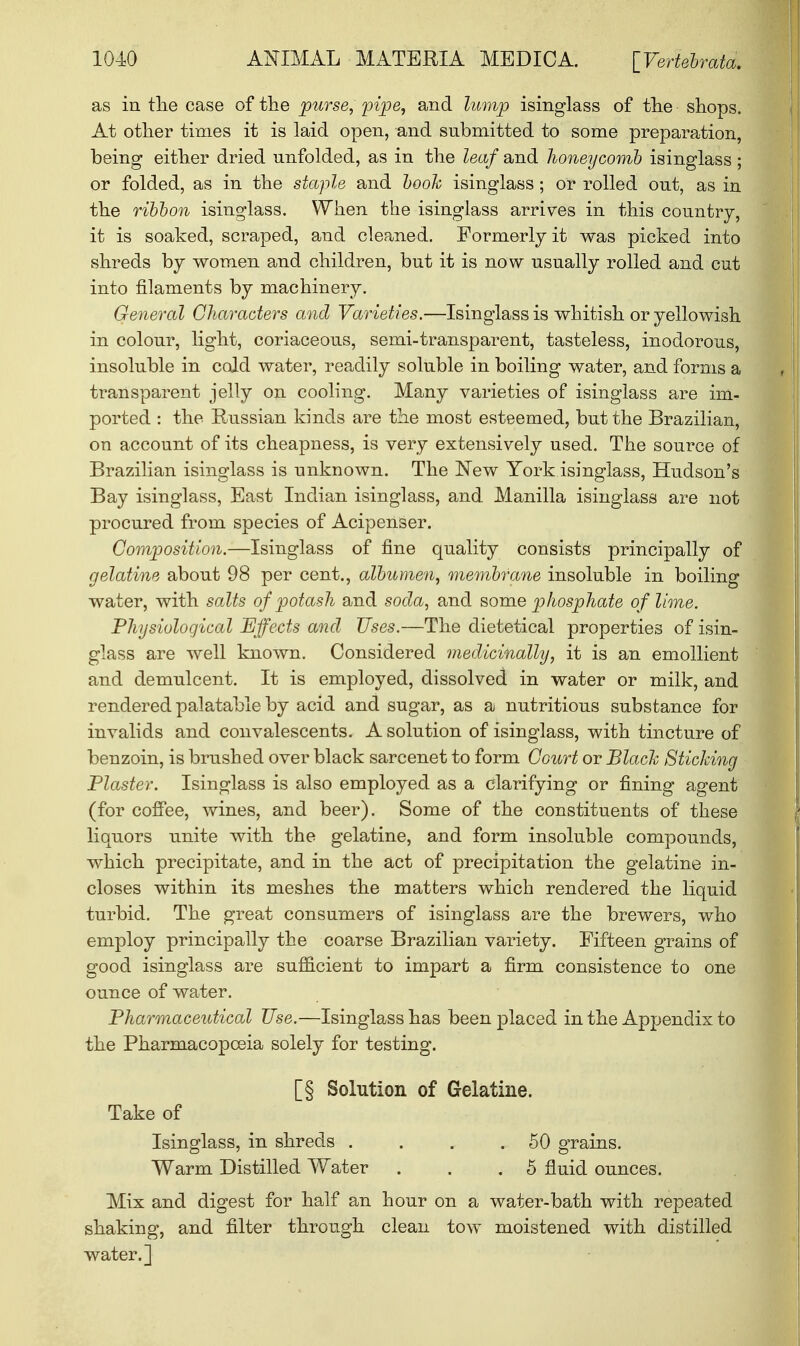 10-40 ANIMAL MATERIA MEDIC A. [Vertebrata. as in the case of the purse, pipe, and lump isinglass of the shops. At other times it is laid open, and submitted to some preparation, being either dried unfolded, as in the leaf and honeycomb isinglass ; or folded, as in the staple and booh isinglass ; or rolled out, as in the ribbon isinglass. When the isinglass arrives in this country, it is soaked, scraped, and cleaned. Formerly it was picked into shreds by women and children, but it is now usually rolled and cut into filaments by machinery. General Characters and Varieties.—Isinglass is whitish or yellowish in colour, light, coriaceous, semi-transparent, tasteless, inodorous, insoluble in cold water, readily soluble in boiling water, and forms a transparent jelly on cooling. Many varieties of isinglass are im- ported : the Russian kinds are the most esteemed, but the Brazilian, on account of its cheapness, is very extensively used. The source of Brazilian isinglass is unknown. The New York isinglass, Hudson's Bay isinglass, East Indian isinglass, and Manilla isinglass are not procured from species of Acipenser. Composition.—Isinglass of fine quality consists principally of gelatine about 98 per cent., albumen, membrane insoluble in boiling water, with salts of potash and soda, and some phosphate of lime. Physiological Effects and Uses.—The dietetical properties of isin- glass are well known. Considered medicinally, it is an emollient and demulcent. It is employed, dissolved in water or milk, and rendered palatable by acid and sugar, as a nutritious substance for invalids and convalescents. A solution of isinglass, with tincture of benzoin, is brushed over black sarcenet to form Court or Black Sticking Plaster. Isinglass is also employed as a clarifying or fining agent (for coffee, wines, and beer). Some of the constituents of these liquors unite with the gelatine, and form insoluble compounds, which precipitate, and in the act of precipitation the gelatine in- closes within its meshes the matters which rendered the liquid turbid. The great consumers of isinglass are the brewers, who employ principally the coarse Brazilian variety. Fifteen grains of good isinglass are sufficient to impart a firm consistence to one ounce of water. Pharmaceutical Use.—Isinglass has been placed in the Appendix to the Pharmacopoeia solely for testing. [§ Solution of Gelatine. Take of Isinglass, in shreds . . . .50 grains. Warm Distilled Water . . .5 fluid ounces. Mix and digest for half an hour on a water-bath with repeated shaking, and filter through clean tow moistened with distilled water.]