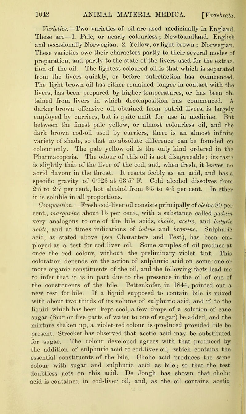 Varieties.—Two varieties of oil are used medicinally in England. These are—1. Pale, or nearly colourless ; Newfoundland, English and occasionally Norwegian. 2. Yellow, or light brown ; Norwegian. These varieties owe their characters partly to their several modes of preparation, and partly to the state of the livers used for the extrac- tion of the oil. The lightest coloured oil is that which is separated from the livers quickly, or before putrefaction has commenced. The light brown oil has either remained longer in contact with the livers, has been prepared by higher temperatures, or has been ob- tained from livers in which decomposition has commenced. A darker brown offensive oil, obtained from putrid livers, is largely employed by curriers, but is quite unfit for use in medicine. But between the finest pale yellow, or almost colourless oil, and the dark brown cod-oil used by curriers, there is an almost infinite variety of shade, so that no absolute difference can be founded on colour only. The pale yellow oil is the only kind ordered in the Pharmacopoeia. The odour of this oil is not disagreeable; its taste is slightly that of the liver of the cod, and, when fresh, it leaves no acrid flavour in the throat. It reacts feebly as an acid, and has a specific gravity of 0*923 at 63'5° F. Cold alcohol dissolves from 2*5 to 2'7 per cent., hot alcohol from 3*5 to 4*5 per cent. In ether it is soluble in all proportions. Composition.—Fresh cod-liver oil consists principally of oleine 80 per cent., margarine about 15 per cent., with a substance called gaduiu very analogous to one of the bile acids, cholic, acetic, and butyric acids, and at times indications of iodine and bromine. Sulphuric acid, as stated above (see Characters and Test), has been em- ployed as a test for cod-liver oil. Some samples of oil produce at once the red colour, without the preliminary violet tint. This coloration depends on the action of sulphuric acid on some one or more organic constituents of the oil, and the following facts lead me to infer that it is in part due to the presence in the oil of one of the constituents of the bile. Pettenkofer, in 1844, pointed out a new test for bile. If a liquid supposed to contain bile is mixed with about two-thirds of its volume of sulphuric acid, and if, to the liquid which has been kept cool, a few drops of a solution of cane sugar (four or five parts of water to one of sugar) be added, and the mixture shaken up, a violet-red colour is produced provided bile be present. Strecker has observed that acetic acid may be substituted for sugar. The colour developed agrees with that produced by the addition of sulphuric acid to cod-liver oil, which contains the essential constituents of the bile. Cholic acid produces the same colour with sugar and sulphuric acid as bile; so that the test doubtless acts on this acid. De Jongh has shown that cholic acid is contained in cod-liver oil, and, as the oil contains acetic