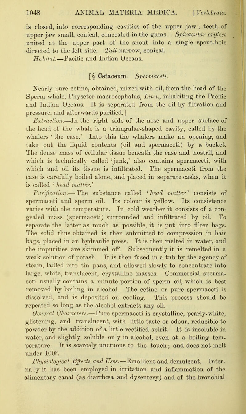 is closed, into corresponding cavities of the upper jaw ; teetli of upper jaw small, conical, concealed in the gums. Spiracular orifices united at the upper part of the snout into a single spout-hole directed to the left side. Tail narrow, conical. Habitat.—Pacific and Indian Oceans. [§ Cetaceum. Spermaceti. Nearly pure cetine, obtained, mixed with oil, from the head of the Sperm whale, Physeter macrocephalus, Linn., inhabiting the Pacific and Indian Oceans. It is separated from the oil by filtration and pressure, and afterwards purified.] Extraction.—In the right side of the nose and upper surface of the head of the whale is a triangular-shaped cavity, called by the whalers ' the case.' Into this the whalers make an opening, and take out the liquid contents (oil and spermaceti) by a bucket. The dense mass of cellular tissue beneath the case and nostril, and which is technically called 'junk,' also contains spermaceti, with which and oil its tissue is infiltrated. The spermaceti from the case is carefully boiled alone, and placed in separate casks, when it is called ' head matter.'' Purification.— The substance called 1 head matter' consists of spermaceti and sperm oil. Its colour is yellow. Its consistence varies with the temperature. In cold weather it consists of a con- gealed mass (spermaceti) surrounded and infiltrated by oil. To separate the latter as much as possible, it is put into filter bags. The solid thus obtained is then submitted to compression in hair bags, placed in an hydraulic press. It is then melted in water, and the impurities are skimmed off. Subsequently it is remelted in a weak solution of potash. It is then fused in a tub by the agency of steam, ladled into tin pans, and allowed slowly to concentrate into large, white, translucent, crystalline masses. Commercial sperma- ceti usually contains a minute portion of sperm oil, which is best removed by boiling in alcohol. The cetine or pure spermaceti is dissolved, and is deposited on cooling. This process should be repeated so long as the alcohol extracts any oil. General Characters.—Pure spermaceti is crystalline, pearly-white, glistening, and translucent;, with little taste or odour, reducible to powder by the addition of a little rectified spirit. It is insoluble in water, and slightly soluble only in alcohol, even at a boiling tem- perature. It is scarcely unctuous to the touch ; and does not melt under 100?. Physiological Effects and Uses.—Emollient and demulcent. Inter- nally it has been employed in irritation and inflammation of the alimentary canal (as diarrhoea and dysentery) and of the bronchial