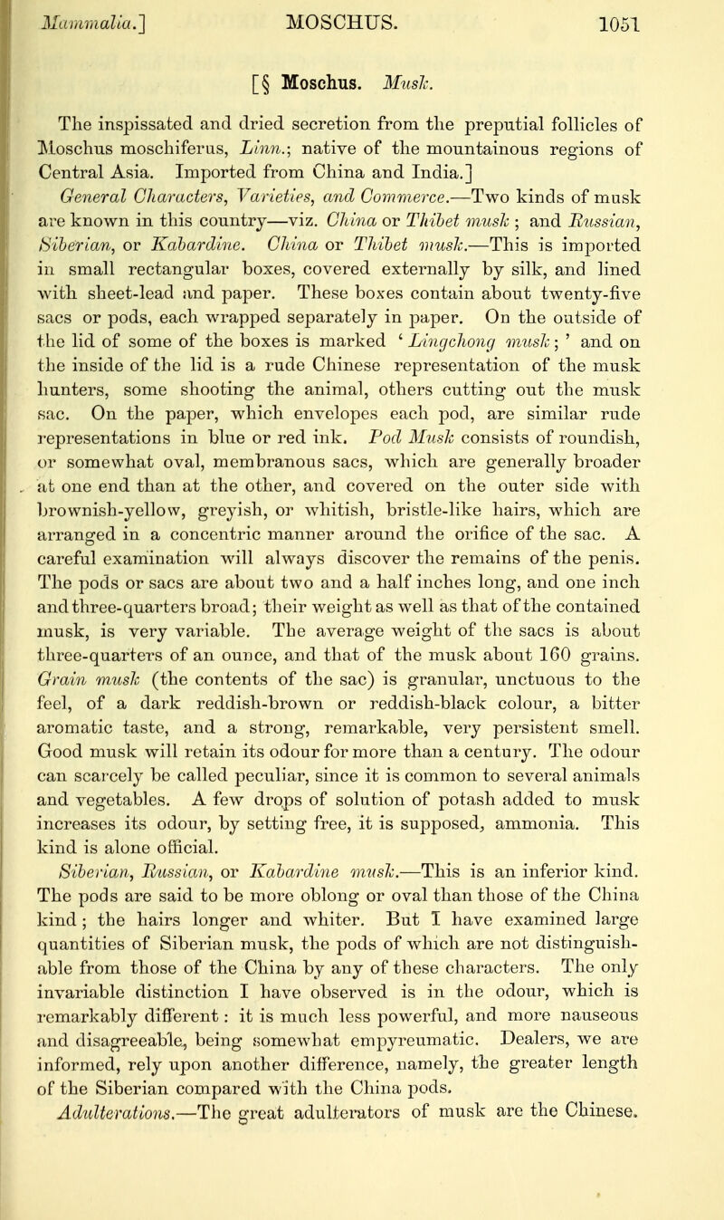 [§ Moschus. Mush. The inspissated and dried secretion from the preputial follicles of Moschus moschiferns, Linn.; native of the mountainous regions of Central Asia. Imported from China and India.] General Characters, Varieties, and Commerce.—Two kinds of musk are known in this country—viz. China or Thibet musk ; and Russian, Siberian, or Kabardine. China or Thibet mush.—This is imported in small rectangular boxes, covered externally by silk, and lined with sheet-lead and paper. These boxes contain about twenty-five sacs or pods, each wrapped separately in paper. On the outside of the lid of some of the boxes is marked ' Lingchong music; ' and on the inside of the lid is a rude Chinese representation of the musk hunters, some shooting the animal, others cutting out the musk sac. On the paper, which envelopes each pod, are similar rude representations in blue or red ink, Tod Mush consists of roundish, or somewhat oval, membranous sacs, which are generally broader at one end than at the other, and covered on the outer side with brownish-yellow, greyish, or whitish, bristle-like hairs, which are arranged in a concentric manner around the orifice of the sac. A careful examination will always discover the remains of the penis. The pods or sacs are about two and a half inches long, and one inch and three-quarters broad; their weight as well as that of the contained musk, is very variable. The average weight of the sacs is about three-quarters of an ounce, and that of the musk about 160 grains. Grain mush (the contents of the sac) is granular, unctuous to the feel, of a dark reddish-brown or reddish-black colour, a bitter aromatic taste, and a strong, remarkable, very persistent smell. Good musk will retain its odour for more than a century. The odour can scarcely be called peculiar, since it is common to several animals and vegetables. A few drops of solution of potash added to musk increases its odour, by setting free, it is supposed,, ammonia. This kind is alone official. Siberian, Russian, or Kabardine mush.—This is an inferior kind. The pods are said to be more oblong or oval than those of the China kind ; the hairs longer and whiter. But 1 have examined large quantities of Siberian musk, the pods of which are not distinguish- able from those of the China by any of these characters. The only invariable distinction I have observed is in the odour, which is remarkably different: it is much less powerful, and more nauseous and disagreeable, being somewhat empyreumatic. Dealers, we are informed, rely upon another difference, namely, the greater length of the Siberian compared with the China pods. Adulterations.—The great adulterators of musk are the Chinese.