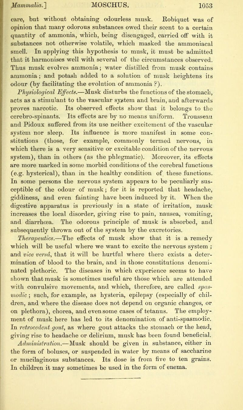 care, but without obtaining odourless musk. Robiquet was of opinion that many odorous substances owed their scent to a certain quantity of ammonia, which, being disengaged, carried off with it substances not otherwise volatile, which masked the ammoniacal smell. In applying this hypothesis to musk, it must be admitted that it harmonises well with several of the circumstances observed. Thus musk evolves ammonia; water distilled from musk contains ammonia ; and potash added to a solution of musk heightens its odour (by facilitating the evolution of ammonia ?). Physiological Effects.—Musk disturbs the functions of the stomach, acts as a stimulant to the vascular system and brain, and afterwards proves narcotic. Its observed effects show that it belongs to the cerebro-spinants. Its effects are by no means uniform. Trousseau and Pidoux suffered from its use neither excitement of the vascular system nor sleep. Its influence is more manifest in some con- stitutions (those, for example, commonly termed nervous, in which there is a very sensitive or excitable condition of the nervous system), than in others (as the phlegmatic). Moreover, its effects are more marked in some morbid conditions of the cerebral functions (e.g. hysterical), than in the healthy condition of these functions. In some persons the nervous system appears to be peculiarly sus- ceptible of the odour of musk; for it is reported that headache, giddiness, and even fainting have been induced by it. When the digestive apparatus is previously in a state of irritation, musk increases the local disorder, giving rise to pain, nausea, vomiting, and diarrhoea. The odorous principle of musk is absorbed, and subsequently thrown out of the system by the excretories. Therapeutics.—The effects of musk show that it is a remedy which will be useful where we want to excite the nervous system ; and vice versa, that it will be hurtful where there exists a deter- mination of blood to the brain, and in those constitutions denomi- nated plethoric. The diseases in which experience seems to have shown that musk is sometimes useful are those which are attended with convulsive movements, and which, therefore, are called spas- modic ; such, for example, as hysteria, epilepsy (especially of chil- dren, and where the disease does not depend on organic changes, or on plethora), chorea, and even some cases of tetanus. The employ- ment of musk here has led to its denomination of anti-spasmodic. In retrocedent gout, as where gout attacks the stomach or the head, giving rise to headache or delirium, musk has been found beneficial. Administration.—Musk should be given in substance, either in the form of boluses, or suspended in water by means of saccharine or mucilaginous substances. Its dose is from five to ten grains. In children it may sometimes be used in the form of enema.